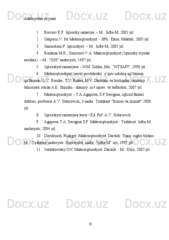 Adabiyotlar ro'yxati
1  Borisov E.F. Iqtisodiy nazariya. – M.: Infra-M, 2005 yil.
2  Galperin V. M. Makroiqtisodiyot. - SPb.: Ekon. Maktab, 2005 yil.
3  Samuelson P. Iqtisodiyot. – M.: Infra-M, 2005 yil.
4  Bunkina M.K., Semenov V.A. Makroiqtisodiyot (Iqtisodiy siyosat 
asoslari). – M.: "DIS" nashriyoti, 1997 yil
5  Iqtisodiyot nazariyasi – N.M. Zubko, Mn.: "NTSAPI", 1998 yil.
6  Makroiqtisodiyot (savol-javoblarda): o‘quv-uslubiy qo‘llanma. 
qo'llanma / L.V. Bondar, T.V. Bukas, M.V. Davshan va boshqalar; umumiy 
tahririyati ostida A.K. Shimko - shaxsiy. in-t uprav. va tadbirkor, 2007 yil
7  Makroiqtisodiyot – T.A.Agapova, S.F.Seregina, iqtisod fanlari 
doktori, professor A.V. Sidorovich, 3-nashr. Toshkent "Biznes va xizmat" 2000 
yil.
8  Iqtisodiyot nazariyasi kursi / Ed. Puf. A.V. Sidorovich
9  Agapova T.A. Seregina S.F. Makroiqtisodiyot - Toshkent: Infra-M 
nashriyoti, 2004 yil.
10  Dornbusch, Rudiger. Makroiqtisodiyot: Darslik: Trans. ingliz tilidan - 
M .: Toshkent nashriyoti. Universitet: nashr. "Infra-M" uyi, 1997 yil.
11  Ivashkovskiy S.N. Makroiqtisodiyot: Darslik. - M.: Delo, 2002 yil.
Allbest.ru saytida e'lon qilingan
31 