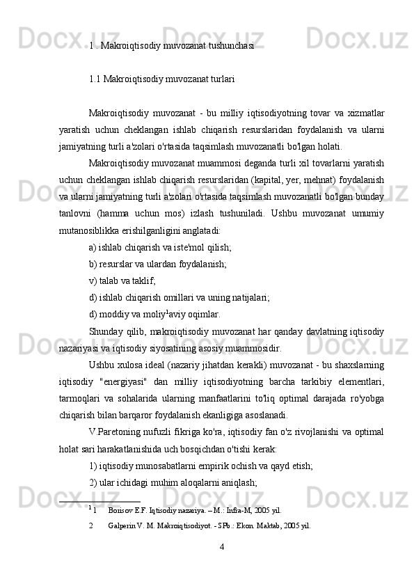 1 . Makroiqtisodiy muvozanat tushunchasi
1.1 Makroiqtisodiy muvozanat turlari
Makroiqtisodiy   muvozanat   -   bu   milliy   iqtisodiyotning   tovar   va   xizmatlar
yaratish   uchun   cheklangan   ishlab   chiqarish   resurslaridan   foydalanish   va   ularni
jamiyatning turli a'zolari o'rtasida taqsimlash muvozanatli bo'lgan holati.
Makroiqtisodiy muvozanat muammosi deganda turli xil tovarlarni yaratish
uchun cheklangan ishlab chiqarish resurslaridan (kapital, yer, mehnat) foydalanish
va ularni jamiyatning turli a'zolari o'rtasida taqsimlash muvozanatli bo'lgan bunday
tanlovni   (hamma   uchun   mos)   izlash   tushuniladi.   Ushbu   muvozanat   umumiy
mutanosiblikka erishilganligini anglatadi:
a) ishlab chiqarish va iste'mol qilish;
b) resurslar va ulardan foydalanish;
v) talab va taklif;
d) ishlab chiqarish omillari va uning natijalari;
d) moddiy va moliy 1
aviy oqimlar.
Shunday qilib, makroiqtisodiy muvozanat  har  qanday  davlatning iqtisodiy
nazariyasi va iqtisodiy siyosatining asosiy muammosidir.
Ushbu xulosa ideal (nazariy jihatdan kerakli) muvozanat - bu shaxslarning
iqtisodiy   "energiyasi"   dan   milliy   iqtisodiyotning   barcha   tarkibiy   elementlari,
tarmoqlari   va   sohalarida   ularning   manfaatlarini   to'liq   optimal   darajada   ro'yobga
chiqarish bilan barqaror foydalanish ekanligiga asoslanadi.
V.Paretoning nufuzli fikriga ko'ra, iqtisodiy fan o'z rivojlanishi va optimal
holat sari harakatlanishida uch bosqichdan o'tishi kerak:
1) iqtisodiy munosabatlarni empirik ochish va qayd etish;
2) ular ichidagi muhim aloqalarni aniqlash;
1
 1  Borisov E.F. Iqtisodiy nazariya. – M.: Infra-M, 2005 yil.
2  Galperin V. M. Makroiqtisodiyot. - SPb.: Ekon. Maktab, 2005 yil.
4 