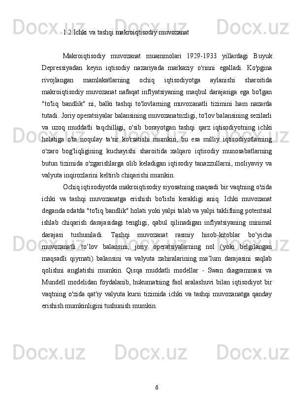 1.2 Ichki va tashqi makroiqtisodiy muvozanat
Makroiqtisodiy   muvozanat   muammolari   1929-1933   yillardagi   Buyuk
Depressiyadan   keyin   iqtisodiy   nazariyada   markaziy   o'rinni   egalladi.   Ko'pgina
rivojlangan   mamlakatlarning   ochiq   iqtisodiyotga   aylanishi   sharoitida
makroiqtisodiy   muvozanat   nafaqat   inflyatsiyaning   maqbul   darajasiga   ega   bo'lgan
"to'liq   bandlik"   ni,   balki   tashqi   to'lovlarning   muvozanatli   tizimini   ham   nazarda
tutadi. Joriy operatsiyalar balansining muvozanatsizligi, to'lov balansining sezilarli
va   uzoq   muddatli   taqchilligi,   o'sib   borayotgan   tashqi   qarz   iqtisodiyotning   ichki
holatiga   o'ta   noqulay   ta'sir   ko'rsatishi   mumkin,   bu   esa   milliy   iqtisodiyotlarning
o'zaro   bog'liqligining   kuchayishi   sharoitida   xalqaro   iqtisodiy   munosabatlarning
butun   tizimida   o'zgarishlarga   olib   keladigan   iqtisodiy   tanazzullarni,   moliyaviy   va
valyuta inqirozlarini keltirib chiqarishi mumkin.
Ochiq iqtisodiyotda makroiqtisodiy siyosatning maqsadi bir vaqtning o'zida
ichki   va   tashqi   muvozanatga   erishish   bo'lishi   kerakligi   aniq.   Ichki   muvozanat
deganda odatda "to'liq bandlik" holati yoki yalpi talab va yalpi taklifning potentsial
ishlab   chiqarish   darajasidagi   tengligi,   qabul   qilinadigan   inflyatsiyaning   minimal
darajasi   tushuniladi.   Tashqi   muvozanat   rasmiy   hisob-kitoblar   bo‘yicha
muvozanatli   to‘lov   balansini,   joriy   operatsiyalarning   nol   (yoki   belgilangan
maqsadli   qiymati)   balansini   va   valyuta   zahiralarining   ma’lum   darajasini   saqlab
qolishni   anglatishi   mumkin.   Qisqa   muddatli   modellar   -   Swan   diagrammasi   va
Mundell   modelidan   foydalanib,   hukumatning   faol   aralashuvi   bilan   iqtisodiyot   bir
vaqtning  o'zida   qat'iy   valyuta   kursi   tizimida   ichki   va   tashqi   muvozanatga   qanday
erishish mumkinligini tushunish mumkin.
6 