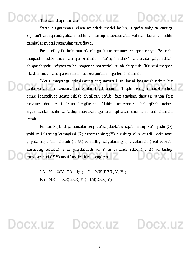 T. Swan diagrammasi
Swan   diagrammasi   qisqa   muddatli   model   bo'lib,   u   qat'iy   valyuta   kursiga
ega   bo'lgan   iqtisodiyotdagi   ichki   va   tashqi   muvozanatni   valyuta   kursi   va   ichki
xarajatlar nuqtai nazaridan tavsiflaydi.
Faraz qilaylik, hukumat o'z oldiga ikkita mustaqil maqsad qo'ydi. Birinchi
maqsad   -   ichki   muvozanatga   erishish   -   "to'liq   bandlik"   darajasida   yalpi   ishlab
chiqarish yoki inflyatsiya bo'lmaganda potentsial ishlab chiqarish. Ikkinchi maqsad
- tashqi muvozanatga erishish - sof eksportni nolga tenglashtirish.
Ikkala   maqsadga   erishishning   eng   samarali   usullarini   ko'rsatish   uchun   biz
ichki va tashqi muvozanat modelidan foydalanamiz. Taqdim etilgan model kichik
ochiq   iqtisodiyot   uchun   ishlab   chiqilgan   bo'lib,   foiz   stavkasi   darajasi   jahon   foiz
stavkasi   darajasi   i'   bilan   belgilanadi.   Ushbu   muammoni   hal   qilish   uchun
siyosatchilar   ichki   va   tashqi   muvozanatga   ta'sir   qiluvchi   choralarni   birlashtirishi
kerak.
Ma'lumki, boshqa narsalar teng bo'lsa, davlat xarajatlarining ko'payishi (G)
yoki soliqlarning kamayishi  (7) daromadning (Y) o'sishiga  olib keladi, lekin ayni
paytda importni  oshiradi  ( I M) va milliy valyutaning qadrsizlanishi  (real valyuta
kursining   oshishi)   Y   ni   yaxshilaydi   va   Y   ni   oshiradi   ichki   (   I   B)   va   tashqi
muvozanatni ( EB) tavsiflovchi ikkita tenglama :
I  B  : Y = C(Y-  T  ) + I(i') + G + NX (RER, Y,  Y  )
EB  : NX == EX(RER,  Y  ) - IM(RER, Y)
7 