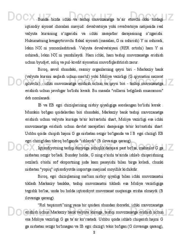 Bunda   bizda   ichki   va   tashqi   muvozanatga   ta’sir   etuvchi   ikki   turdagi
iqtisodiy   siyosat   choralari   mavjud:   devalvatsiya   yoki   revalvatsiya   natijasida   real
valyuta   kursining   o‘zgarishi   va   ichki   xarajatlar   darajasining   o‘zgarishi.
Hukumatning kengaytiruvchi fiskal siyosati (masalan, G ni oshirish) Y ni oshiradi,
lekin   NX   ni   yomonlashtiradi.   Valyuta   devalvatsiyasi   (RER   ortishi)   ham   Y   ni
oshiradi,   lekin   NX   ni   yaxshilaydi.   Ham   ichki,   ham   tashqi   muvozanatga   erishish
uchun byudjet, soliq va pul-kredit siyosatini muvofiqlashtirish zarur.
Biroq,   savol   shundaki,   rasmiy   organlarning   qaysi   biri   -   Markaziy   bank
(valyuta kursini saqlash uchun mas'ul) yoki Moliya vazirligi (G qiymatini nazorat
qiluvchi)   -   ichki   muvozanatga   erishish   uchun   va   qaysi   biri   -   tashqi   muvozanatga
erishish  uchun   javobgar  bo'lishi   kerak.  Bu  masala  "rollarni  belgilash   muammosi"
deb nomlanadi.
IB   va   EB   egri   chiziqlarining   nisbiy   qiyaligiga   asoslangan   bo'lishi   kerak   .
Mumkin   bo'lgan   qoidalardan   biri   shundaki,   Markaziy   bank   tashqi   muvozanatga
erishish   uchun   valyuta   kursiga   ta'sir   ko'rsatishi   shart,   Moliya   vazirligi   esa   ichki
muvozanatga   erishish   uchun   davlat   xarajatlari   darajasiga   ta'sir   ko'rsatishi   shart.
Ushbu qoida chiqish hajmi G ga nisbatan sezgir bo'lganda va I B egri chizig'i EB
egri chizig'idan tikroq bo'lganda "ishlaydi" (B ilovasiga qarang).
Iqtisodiyotning tashqi dunyoga ochiqlik darajasi past bo'lsa, mahsulot G ga
nisbatan sezgir bo'ladi. Bunday holda, G ning o'sishi ta'sirida ishlab chiqarishning
sezilarli   o'sishi   sof   eksportning   juda   kam   pasayishi   bilan   birga   keladi,   chunki
nisbatan "yopiq" iqtisodiyotda importga marjinal moyillik kichikdir.
Biroq,   egri   chiziqlarning   ma'lum   nisbiy   qiyaligi   bilan   ichki   muvozanatni
tiklash   Markaziy   bankka,   tashqi   muvozanatni   tiklash   esa   Moliya   vazirligiga
tegishli  bo'lsa,   unda  bu  holda  iqtisodiyot  muvozanat   nuqtasiga  erisha   olmaydi   (B
ilovasiga qarang).
“Rol taqsimoti”ning yana bir qoidasi shundan iboratki, ichki muvozanatga
erishish uchun Markaziy bank valyuta kursiga, tashqi muvozanatga erishish uchun
esa Moliya vazirligi G ga ta’sir ko‘rsatadi. Ushbu qoida ishlab chiqarish hajmi G
ga nisbatan sezgir bo'lmagan va IB egri chizig'i tekis bo'lgan (G ilovasiga qarang),
8 