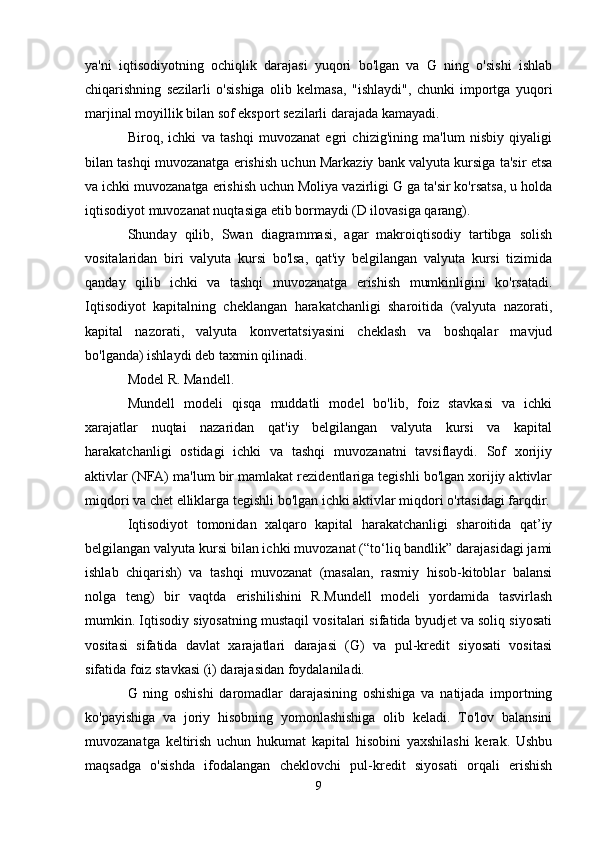 ya'ni   iqtisodiyotning   ochiqlik   darajasi   yuqori   bo'lgan   va   G   ning   o'sishi   ishlab
chiqarishning   sezilarli   o'sishiga   olib   kelmasa,   "ishlaydi",   chunki   importga   yuqori
marjinal moyillik bilan sof eksport sezilarli darajada kamayadi.
Biroq,   ichki   va   tashqi   muvozanat   egri   chizig'ining   ma'lum   nisbiy   qiyaligi
bilan tashqi muvozanatga erishish uchun Markaziy bank valyuta kursiga ta'sir etsa
va ichki muvozanatga erishish uchun Moliya vazirligi G ga ta'sir ko'rsatsa, u holda
iqtisodiyot muvozanat nuqtasiga etib bormaydi (D ilovasiga qarang).
Shunday   qilib,   Swan   diagrammasi,   agar   makroiqtisodiy   tartibga   solish
vositalaridan   biri   valyuta   kursi   bo'lsa,   qat'iy   belgilangan   valyuta   kursi   tizimida
qanday   qilib   ichki   va   tashqi   muvozanatga   erishish   mumkinligini   ko'rsatadi.
Iqtisodiyot   kapitalning   cheklangan   harakatchanligi   sharoitida   (valyuta   nazorati,
kapital   nazorati,   valyuta   konvertatsiyasini   cheklash   va   boshqalar   mavjud
bo'lganda) ishlaydi deb taxmin qilinadi.
Model R. Mandell.
Mundell   modeli   qisqa   muddatli   model   bo'lib,   foiz   stavkasi   va   ichki
xarajatlar   nuqtai   nazaridan   qat'iy   belgilangan   valyuta   kursi   va   kapital
harakatchanligi   ostidagi   ichki   va   tashqi   muvozanatni   tavsiflaydi.   Sof   xorijiy
aktivlar (NFA) ma'lum bir mamlakat rezidentlariga tegishli bo'lgan xorijiy aktivlar
miqdori va chet elliklarga tegishli bo'lgan ichki aktivlar miqdori o'rtasidagi farqdir.
Iqtisodiyot   tomonidan   xalqaro   kapital   harakatchanligi   sharoitida   qat’iy
belgilangan valyuta kursi bilan ichki muvozanat (“to‘liq bandlik” darajasidagi jami
ishlab   chiqarish)   va   tashqi   muvozanat   (masalan,   rasmiy   hisob-kitoblar   balansi
nolga   teng)   bir   vaqtda   erishilishini   R.Mundell   modeli   yordamida   tasvirlash
mumkin. Iqtisodiy siyosatning mustaqil vositalari sifatida byudjet va soliq siyosati
vositasi   sifatida   davlat   xarajatlari   darajasi   (G)   va   pul-kredit   siyosati   vositasi
sifatida foiz stavkasi (i) darajasidan foydalaniladi.
G   ning   oshishi   daromadlar   darajasining   oshishiga   va   natijada   importning
ko'payishiga   va   joriy   hisobning   yomonlashishiga   olib   keladi.   To'lov   balansini
muvozanatga   keltirish   uchun   hukumat   kapital   hisobini   yaxshilashi   kerak.   Ushbu
maqsadga   o'sishda   ifodalangan   cheklovchi   pul-kredit   siyosati   orqali   erishish
9 