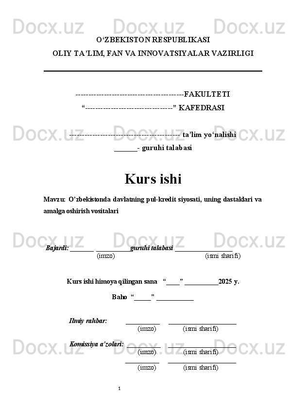 1O‘ZBEKISTON RESPUBLIKASI
OLIY TA’LIM, FAN VA INNOVATSIYALAR VAZIRLI GI
------------------------------------------FAKULTETI
“----------------------------------” KAFEDRASI
------------------------------------------- ta’lim yo‘nalishi 
______- guruhi talabasi
Kurs ishi 
Mavzu :   O’zbekistonda   davlatning   pul-kredit   siyosati,   uning   dastaklari   va
amalga oshirish vositalari
  Bajardi: _______  ____ _____ _ guruhi talabasi  ______ ___ ________
  (imzo)                                                       (ismi sharifi)
  
Kurs ishi himoya qilingan sana     “____” __ ___ _____20 25  y.
Baho  “_____” ____ __ _____
      Ilmiy rahbar:           __________      ____________________ 
                (imzo)                (ismi sharifi)
     Komissiya a’zolari:   __________     ____________________ 
                (imzo)                  (ismi sharifi)
                                       __________      ____________________ 
                 (imzo)                  (ismi sharifi) 