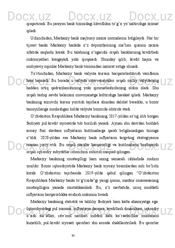 10qisqartiradi. Bu jarayon bank tizimidagi likvidlikni to‘g‘ri yo‘naltirishga xizmat
qiladi.
Uchinchidan, Markaziy bank majburiy zaxira normalarini belgilaydi. Har bir
tijorat   banki   Markaziy   bankda   o‘z   depozitlarining   ma’lum   qismini   zaxira
sifatida   saqlashi   kerak.   Bu   talabning   o‘zgarishi   orqali   banklarning   kreditlash
imkoniyatlari   kengayadi   yoki   qisqaradi.   Shunday   qilib,   kredit   hajmi   va
moliyaviy oqimlar Markaziy bank tomonidan nazorat ostiga olinadi.
To‘rtinchidan,   Markaziy   bank   valyuta   kursini   barqarorlashtirish   vazifasini
ham   bajaradi.   Bu   borada   u   valyuta   intervensiyalari   orqali   milliy   valyutaning
haddan   ortiq   qadrsizlanishining   yoki   qimmatlashishining   oldini   oladi.   Shu
orqali tashqi savdo balansini muvozanatga keltirishga harakat qiladi. Markaziy
bankning   suzuvchi   kursni   yuritish   tajribasi   shundan   dalolat   beradiki,   u   bozor
tamoyillariga moslashgan holda valyuta bozorida ishtirok etadi.
O‘zbekiston Respublikasi Markaziy bankining 2017-yildan so‘ng olib borgan
faoliyati   pul-kredit   siyosatida   tub   burilish   yasadi.   Aynan   shu   davrdan   boshlab
asosiy   foiz   stavkasi   inflyatsion   kutilmalarga   qarab   belgilanadigan   tizimga
o‘tildi.   2020-yildan   esa   Markaziy   bank   inflyatsion   targeting   strategiyasini
rasman   joriy   etdi.   Bu   orqali   narxlar   barqarorligi   va   kutilmalarni   boshqarish
orqali iqtisodiy subyektlar ishonchini oshirish maqsad qilingan.
Markaziy   bankning   mustaqilligi   ham   uning   samarali   ishlashida   muhim
omildir.  Bozor  iqtisodiyotida  Markaziy  bank  siyosiy  bosimlardan  xoli   bo‘lishi
kerak.   O‘zbekiston   tajribasida   2019-yilda   qabul   qilingan   “O‘zbekiston
Respublikasi Markaziy banki to‘g‘risida”gi yangi qonun, mazkur muassasaning
mustaqilligini   yanada   mustahkamladi.   Bu,   o‘z   navbatida,   uzoq   muddatli
inflyatsion barqarorlikka erishish imkonini beradi.
Markaziy   bankning   statistik   va   tahliliy   faoliyati   ham   katta   ahamiyatga   ega.
Iqtisodiyotdagi pul massasi, inflyatsiya darajasi, kreditlash dinamikasi, iqtisodiy
o‘sish   sur’atlari,   iste’mol   narxlari   indeksi   kabi   ko‘rsatkichlar   muntazam
kuzatilib,   pul-kredit   siyosati   qarorlari   shu   asosda   shakllantiriladi.   Bu   qarorlar 
