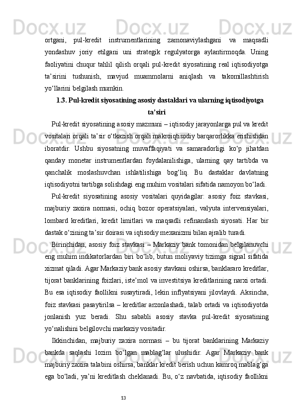13ortgani,   pul-kredit   instrumentlarining   zamonaviylashgani   va   maqsadli
yondashuv   joriy   etilgani   uni   strategik   regulyatorga   aylantirmoqda.   Uning
faoliyatini   chuqur   tahlil   qilish   orqali   pul-kredit   siyosatining   real   iqtisodiyotga
ta’sirini   tushunish,   mavjud   muammolarni   aniqlash   va   takomillashtirish
yo‘llarini belgilash mumkin.
1.3. Pul-kredit siyosatining asosiy dastaklari va ularning iqtisodiyotga
ta’siri
Pul-kredit siyosatining asosiy mazmuni – iqtisodiy jarayonlarga pul va kredit
vositalari orqali ta’sir o‘tkazish orqali makroiqtisodiy barqarorlikka erishishdan
iboratdir.   Ushbu   siyosatning   muvaffaqiyati   va   samaradorligi   ko‘p   jihatdan
qanday   monetar   instrumentlardan   foydalanilishiga,   ularning   qay   tartibda   va
qanchalik   moslashuvchan   ishlatilishiga   bog‘liq.   Bu   dastaklar   davlatning
iqtisodiyotni tartibga solishdagi eng muhim vositalari sifatida namoyon bo‘ladi.
Pul-kredit   siyosatining   asosiy   vositalari   quyidagilar:   asosiy   foiz   stavkasi,
majburiy   zaxira   normasi,   ochiq   bozor   operatsiyalari,   valyuta   intervensiyalari,
lombard   kreditlari,   kredit   limitlari   va   maqsadli   refinanslash   siyosati.   Har   bir
dastak o‘zining ta’sir doirasi va iqtisodiy mexanizmi bilan ajralib turadi.
Birinchidan,  asosiy   foiz   stavkasi   –  Markaziy   bank   tomonidan  belgilanuvchi
eng muhim indikatorlardan biri bo‘lib, butun moliyaviy tizimga signal sifatida
xizmat qiladi. Agar Markaziy bank asosiy stavkani oshirsa, banklararo kreditlar,
tijorat banklarining foizlari, iste’mol va investitsiya kreditlarining narxi ortadi.
Bu   esa   iqtisodiy   faollikni   susaytiradi,   lekin   inflyatsiyani   jilovlaydi.   Aksincha,
foiz stavkasi  pasaytirilsa – kreditlar  arzonlashadi,  talab ortadi  va iqtisodiyotda
jonlanish   yuz   beradi.   Shu   sababli   asosiy   stavka   pul-kredit   siyosatining
yo‘nalishini belgilovchi markaziy vositadir.
Ikkinchidan,   majburiy   zaxira   normasi   –   bu   tijorat   banklarining   Markaziy
bankda   saqlashi   lozim   bo‘lgan   mablag‘lar   ulushidir.   Agar   Markaziy   bank
majburiy zaxira talabini oshirsa, banklar kredit berish uchun kamroq mablag‘ga
ega   bo‘ladi,   ya’ni   kreditlash   cheklanadi.   Bu,   o‘z   navbatida,   iqtisodiy   faollikni 