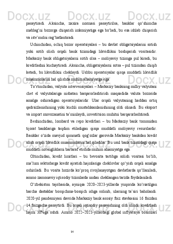 14pasaytiradi.   Aksincha,   zaxira   normasi   pasaytirilsa,   banklar   qo‘shimcha
mablag‘ni  bozorga chiqarish imkoniyatiga ega bo‘ladi, bu esa ishlab chiqarish
va iste’molni rag‘batlantiradi.
Uchinchidan,   ochiq   bozor   operatsiyalari   –   bu   davlat   obligatsiyalarini   sotish
yoki   sotib   olish   orqali   bank   tizimidagi   likvidlikni   boshqarish   vositasidir.
Markaziy   bank   obligatsiyalarni   sotib   olsa   –   moliyaviy   tizimga   pul   kiradi,   bu
kreditlashni kuchaytiradi. Aksincha, obligatsiyalarni sotsa – pul tizimdan chiqib
ketadi,   bu   likvidlikni   cheklaydi.   Ushbu   operatsiyalar   qisqa   muddatli   likvidlik
muammolarini hal qilishda muhim ahamiyatga ega.
To‘rtinchidan, valyuta intervensiyalari – Markaziy bankning milliy valyutani
chet   el   valyutalariga   nisbatan   barqarorlashtirish   maqsadida   valuta   bozorida
amalga   oshiradigan   operatsiyalaridir.   Ular   orqali   valyutaning   haddan   ortiq
qadrsizlanishining   yoki   kuchli   mustahkamlanishining   oldi   olinadi.   Bu   eksport
va import muvozanatini ta’minlaydi, investitsion muhitni barqarorlashtiradi.
Beshinchidan,   lombard   va   repo   kreditlari   –   bu   Markaziy   bank   tomonidan
tijorat   banklariga   taqdim   etiladigan   qisqa   muddatli   moliyaviy   resurslardir.
Banklar   o‘zida   mavjud   qimmatli   qog‘ozlar   garovida   Markaziy   bankdan   kredit
olish orqali likvidlik muammolarini hal qiladilar. Bu usul bank tizimidagi qisqa
muddatli notengliklarni bartaraf etishda muhim ahamiyatga ega.
Oltinchidan,   kredit   limitlari   –   bu   bevosita   tartibga   solish   vositasi   bo‘lib,
ma’lum sektorlarga kredit ajratish hajmlariga cheklovlar qo‘yish orqali amalga
oshiriladi.   Bu   vosita   hozirda   ko‘proq   rivojlanayotgan   davlatlarda   qo‘llaniladi,
ammo zamonaviy iqtisodiy tizimlarda undan cheklangan tarzda foydalaniladi.
O‘zbekiston   tajribasida,   ayniqsa   2020–2023-yillarda   yuqorida   ko‘rsatilgan
barcha   dastaklar   bosqichma-bosqich   ishga   solinib,   ularning   ta’siri   baholandi.
2020-yil pandemiyasi davrida Markaziy bank asosiy foiz stavkasini 16 foizdan
14 foizgacha pasaytirdi. Bu orqali iqtisodiy pasayishning oldi olindi, kreditlash
hajmi   30%ga   oshdi.   Ammo   2022–2023-yillardagi   global   inflyatsiya   bosimlari 