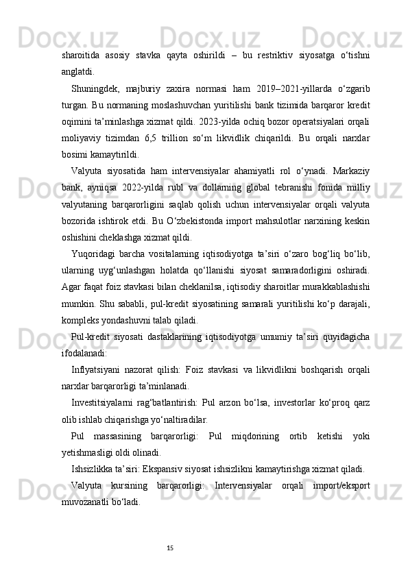 15sharoitida   asosiy   stavka   qayta   oshirildi   –   bu   restriktiv   siyosatga   o‘tishni
anglatdi.
Shuningdek,   majburiy   zaxira   normasi   ham   2019–2021-yillarda   o‘zgarib
turgan.  Bu  normaning  moslashuvchan   yuritilishi   bank  tizimida  barqaror   kredit
oqimini ta’minlashga xizmat qildi. 2023-yilda ochiq bozor operatsiyalari orqali
moliyaviy   tizimdan   6,5   trillion   so‘m   likvidlik   chiqarildi.   Bu   orqali   narxlar
bosimi kamaytirildi.
Valyuta   siyosatida   ham   intervensiyalar   ahamiyatli   rol   o‘ynadi.   Markaziy
bank,   ayniqsa   2022-yilda   rubl   va   dollarning   global   tebranishi   fonida   milliy
valyutaning   barqarorligini   saqlab   qolish   uchun   intervensiyalar   orqali   valyuta
bozorida   ishtirok   etdi.   Bu   O‘zbekistonda   import   mahsulotlar   narxining   keskin
oshishini cheklashga xizmat qildi.
Yuqoridagi   barcha   vositalarning   iqtisodiyotga   ta’siri   o‘zaro   bog‘liq   bo‘lib,
ularning   uyg‘unlashgan   holatda   qo‘llanishi   siyosat   samaradorligini   oshiradi.
Agar faqat foiz stavkasi bilan cheklanilsa, iqtisodiy sharoitlar murakkablashishi
mumkin. Shu sababli,  pul-kredit siyosatining samarali  yuritilishi  ko‘p darajali,
kompleks yondashuvni talab qiladi.
Pul-kredit   siyosati   dastaklarining   iqtisodiyotga   umumiy   ta’siri   quyidagicha
ifodalanadi:
Inflyatsiyani   nazorat   qilish:   Foiz   stavkasi   va   likvidlikni   boshqarish   orqali
narxlar barqarorligi ta’minlanadi.
Investitsiyalarni   rag‘batlantirish:   Pul   arzon   bo‘lsa,   investorlar   ko‘proq   qarz
olib ishlab chiqarishga yo‘naltiradilar.
Pul   massasining   barqarorligi:   Pul   miqdorining   ortib   ketishi   yoki
yetishmasligi oldi olinadi.
Ishsizlikka ta’siri: Ekspansiv siyosat ishsizlikni kamaytirishga xizmat qiladi.
Valyuta   kursining   barqarorligi:   Intervensiyalar   orqali   import/eksport
muvozanatli bo‘ladi.
