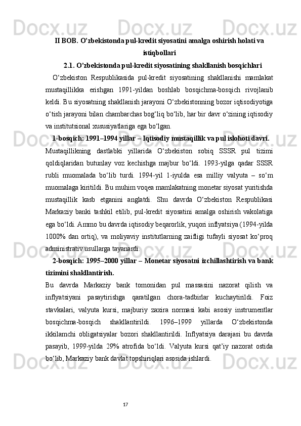 17II BOB. O’zbekistonda pul-kredit siyosatini amalga oshirish holati va
istiqbollari
2.1. O’zbekistonda pul-kredit siyosatining shakllanish bosqichlari
O‘zbekiston   Respublikasida   pul-kredit   siyosatining   shakllanishi   mamlakat
mustaqillikka   erishgan   1991-yildan   boshlab   bosqichma-bosqich   rivojlanib
keldi. Bu siyosatning shakllanish jarayoni O‘zbekistonning bozor iqtisodiyotiga
o‘tish jarayoni bilan chambarchas bog‘liq bo‘lib, har bir davr o‘zining iqtisodiy
va institutsional xususiyatlariga ega bo‘lgan.
1-bosqich: 1991–1994 yillar – Iqtisodiy mustaqillik va pul islohoti davri.
Mustaqillikning   dastlabki   yillarida   O‘zbekiston   sobiq   SSSR   pul   tizimi
qoldiqlaridan   butunlay   voz   kechishga   majbur   bo‘ldi.   1993-yilga   qadar   SSSR
rubli   muomalada   bo‘lib   turdi.   1994-yil   1-iyulda   esa   milliy   valyuta   –   so‘m
muomalaga kiritildi. Bu muhim voqea mamlakatning monetar siyosat yuritishda
mustaqillik   kasb   etganini   anglatdi.   Shu   davrda   O‘zbekiston   Respublikasi
Markaziy   banki   tashkil   etilib,   pul-kredit   siyosatini   amalga   oshirish   vakolatiga
ega bo‘ldi. Ammo bu davrda iqtisodiy beqarorlik, yuqori inflyatsiya (1994-yilda
1000%   dan   ortiq),   va   moliyaviy   institutlarning   zaifligi   tufayli   siyosat   ko‘proq
administrativ usullarga tayanardi.
2-bosqich: 1995–2000 yillar – Monetar siyosatni izchillashtirish va bank
tizimini shakllantirish.
Bu   davrda   Markaziy   bank   tomonidan   pul   massasini   nazorat   qilish   va
inflyatsiyani   pasaytirishga   qaratilgan   chora-tadbirlar   kuchaytirildi.   Foiz
stavkalari,   valyuta   kursi,   majburiy   zaxira   normasi   kabi   asosiy   instrumentlar
bosqichma-bosqich   shakllantirildi.   1996–1999   yillarda   O‘zbekistonda
ikkilamchi   obligatsiyalar   bozori   shakllantirildi.   Inflyatsiya   darajasi   bu   davrda
pasayib,   1999-yilda   29%   atrofida   bo‘ldi.   Valyuta   kursi   qat’iy   nazorat   ostida
bo‘lib, Markaziy bank davlat topshiriqlari asosida ishlardi. 