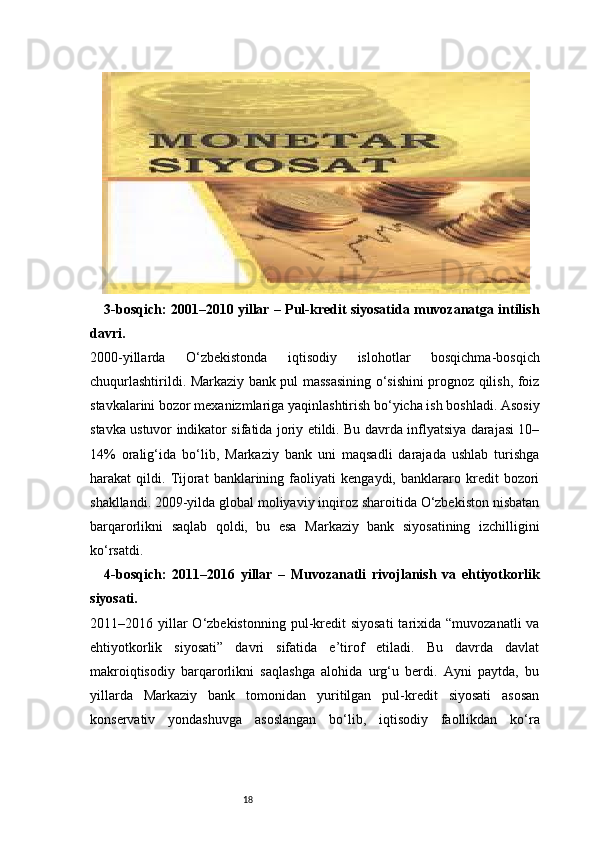 183-bosqich: 2001–2010 yillar – Pul-kredit siyosatida muvozanatga intilish
davri.
2000-yillarda   O‘zbekistonda   iqtisodiy   islohotlar   bosqichma-bosqich
chuqurlashtirildi. Markaziy bank pul massasining o‘sishini prognoz qilish, foiz
stavkalarini bozor mexanizmlariga yaqinlashtirish bo‘yicha ish boshladi. Asosiy
stavka ustuvor indikator sifatida joriy etildi. Bu davrda inflyatsiya darajasi 10–
14%   oralig‘ida   bo‘lib,   Markaziy   bank   uni   maqsadli   darajada   ushlab   turishga
harakat   qildi.   Tijorat   banklarining   faoliyati   kengaydi,   banklararo   kredit   bozori
shakllandi. 2009-yilda global moliyaviy inqiroz sharoitida O‘zbekiston nisbatan
barqarorlikni   saqlab   qoldi,   bu   esa   Markaziy   bank   siyosatining   izchilligini
ko‘rsatdi.
4-bosqich:   2011–2016   yillar   –   Muvozanatli   rivojlanish   va   ehtiyotkorlik
siyosati.
2011–2016 yillar  O‘zbekistonning  pul-kredit   siyosati  tarixida “muvozanatli  va
ehtiyotkorlik   siyosati”   davri   sifatida   e’tirof   etiladi.   Bu   davrda   davlat
makroiqtisodiy   barqarorlikni   saqlashga   alohida   urg‘u   berdi.   Ayni   paytda,   bu
yillarda   Markaziy   bank   tomonidan   yuritilgan   pul-kredit   siyosati   asosan
konservativ   yondashuvga   asoslangan   bo‘lib,   iqtisodiy   faollikdan   ko‘ra 