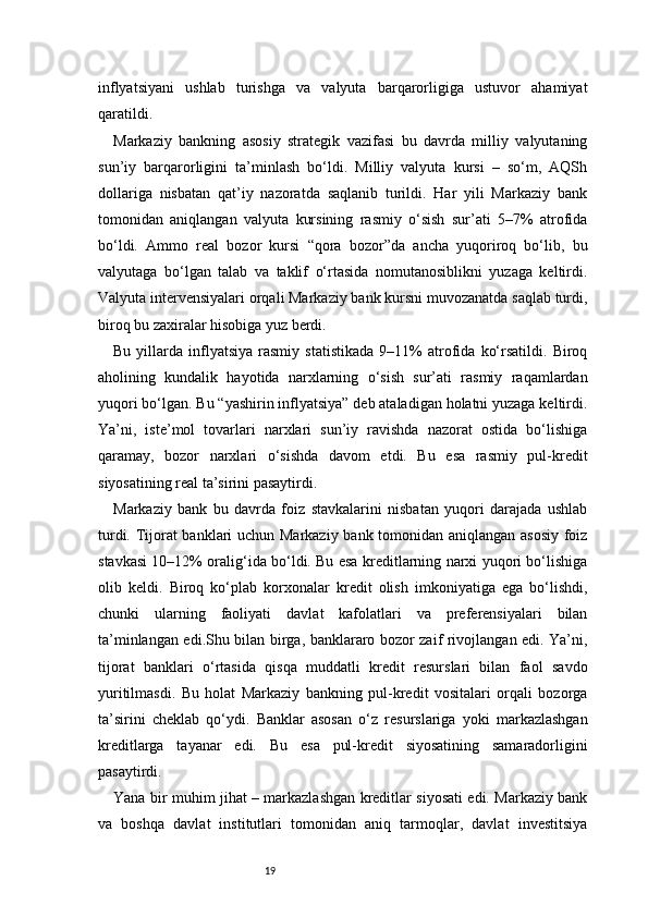 19inflyatsiyani   ushlab   turishga   va   valyuta   barqarorligiga   ustuvor   ahamiyat
qaratildi.
Markaziy   bankning   asosiy   strategik   vazifasi   bu   davrda   milliy   valyutaning
sun’iy   barqarorligini   ta’minlash   bo‘ldi.   Milliy   valyuta   kursi   –   so‘m,   AQSh
dollariga   nisbatan   qat’iy   nazoratda   saqlanib   turildi.   Har   yili   Markaziy   bank
tomonidan   aniqlangan   valyuta   kursining   rasmiy   o‘sish   sur’ati   5–7%   atrofida
bo‘ldi.   Ammo   real   bozor   kursi   “qora   bozor”da   ancha   yuqoriroq   bo‘lib,   bu
valyutaga   bo‘lgan   talab   va   taklif   o‘rtasida   nomutanosiblikni   yuzaga   keltirdi.
Valyuta intervensiyalari orqali Markaziy bank kursni muvozanatda saqlab turdi,
biroq bu zaxiralar hisobiga yuz berdi.
Bu   yillarda   inflyatsiya   rasmiy   statistikada   9–11%   atrofida   ko‘rsatildi.   Biroq
aholining   kundalik   hayotida   narxlarning   o‘sish   sur’ati   rasmiy   raqamlardan
yuqori bo‘lgan. Bu “yashirin inflyatsiya” deb ataladigan holatni yuzaga keltirdi.
Ya’ni,   iste’mol   tovarlari   narxlari   sun’iy   ravishda   nazorat   ostida   bo‘lishiga
qaramay,   bozor   narxlari   o‘sishda   davom   etdi.   Bu   esa   rasmiy   pul-kredit
siyosatining real ta’sirini pasaytirdi.
Markaziy   bank   bu   davrda   foiz   stavkalarini   nisbatan   yuqori   darajada   ushlab
turdi. Tijorat banklari uchun Markaziy bank tomonidan aniqlangan asosiy foiz
stavkasi 10–12% oralig‘ida bo‘ldi. Bu esa kreditlarning narxi yuqori bo‘lishiga
olib   keldi.   Biroq   ko‘plab   korxonalar   kredit   olish   imkoniyatiga   ega   bo‘lishdi,
chunki   ularning   faoliyati   davlat   kafolatlari   va   preferensiyalari   bilan
ta’minlangan edi.Shu bilan birga, banklararo bozor zaif rivojlangan edi. Ya’ni,
tijorat   banklari   o‘rtasida   qisqa   muddatli   kredit   resurslari   bilan   faol   savdo
yuritilmasdi.   Bu   holat   Markaziy   bankning   pul-kredit   vositalari   orqali   bozorga
ta’sirini   cheklab   qo‘ydi.   Banklar   asosan   o‘z   resurslariga   yoki   markazlashgan
kreditlarga   tayanar   edi.   Bu   esa   pul-kredit   siyosatining   samaradorligini
pasaytirdi.
Yana bir muhim jihat – markazlashgan kreditlar siyosati edi. Markaziy bank
va   boshqa   davlat   institutlari   tomonidan   aniq   tarmoqlar,   davlat   investitsiya 