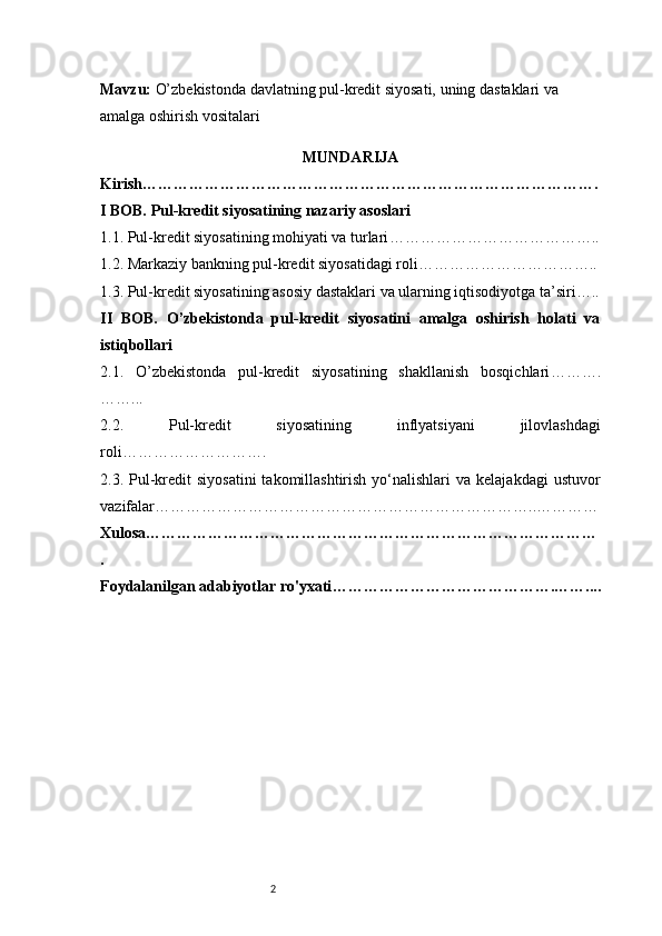 2Mavzu :   O’zbekistonda davlatning pul-kredit siyosati, uning dastaklari va 
amalga oshirish vositalari
MUNDARIJA
Kirish …………………………………………………………………………….
I BOB. Pul-kredit siyosatining nazariy asoslari
1.1. Pul-kredit siyosatining mohiyati va turlari …………………………………..
1.2. Markaziy bankning pul-kredit siyosatidagi roli ……………………………..
1.3. Pul-kredit siyosatining asosiy dastaklari va ularning iqtisodiyotga ta’siri …..
II   BOB.   O’zbekistonda   pul-kredit   siyosatini   amalga   oshirish   holati   va
istiqbollari
2.1.   O’zbekistonda   pul-kredit   siyosatining   shakllanish   bosqichlari ……….
……...
2.2.   Pul-kredit   siyosatining   inflyatsiyani   jilovlashdagi
roli ……………………….
2.3. Pul-kredit   siyosatini  takomillashtirish  yo‘nalishlari   va  kelajakdagi   ustuvor
vazifalar ………………………………………………………………..…………
Xulosa ……………………………………………………………………………
.
Foydalanilgan adabiyotlar ro'yxati …………………………………….…….... 