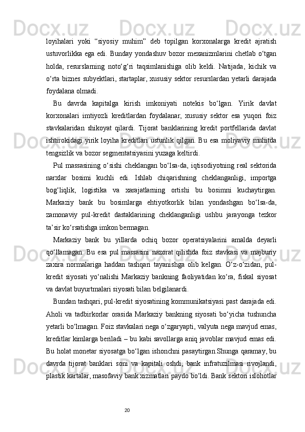 20loyihalari   yoki   “siyosiy   muhim”   deb   topilgan   korxonalarga   kredit   ajratish
ustuvorlikka ega  edi.  Bunday  yondashuv  bozor  mexanizmlarini  chetlab  o‘tgan
holda,   resurslarning   noto‘g‘ri   taqsimlanishiga   olib   keldi.   Natijada,   kichik   va
o‘rta biznes subyektlari, startaplar, xususiy sektor resurslardan yetarli darajada
foydalana olmadi.
Bu   davrda   kapitalga   kirish   imkoniyati   notekis   bo‘lgan.   Yirik   davlat
korxonalari   imtiyozli   kreditlardan   foydalanar,   xususiy   sektor   esa   yuqori   foiz
stavkalaridan   shikoyat   qilardi.   Tijorat   banklarining   kredit   portfellarida   davlat
ishtirokidagi   yirik   loyiha   kreditlari   ustunlik   qilgan.   Bu   esa   moliyaviy   muhitda
tengsizlik va bozor segmentatsiyasini yuzaga keltirdi.
Pul   massasining  o‘sishi   cheklangan  bo‘lsa-da,  iqtisodiyotning  real   sektorida
narxlar   bosimi   kuchli   edi.   Ishlab   chiqarishning   cheklanganligi,   importga
bog‘liqlik,   logistika   va   xarajatlarning   ortishi   bu   bosimni   kuchaytirgan.
Markaziy   bank   bu   bosimlarga   ehtiyotkorlik   bilan   yondashgan   bo‘lsa-da,
zamonaviy   pul-kredit   dastaklarining   cheklanganligi   ushbu   jarayonga   tezkor
ta’sir ko‘rsatishga imkon bermagan.
Markaziy   bank   bu   yillarda   ochiq   bozor   operatsiyalarini   amalda   deyarli
qo‘llamagan.   Bu   esa   pul   massasini   nazorat   qilishda   foiz   stavkasi   va   majburiy
zaxira   normalariga   haddan   tashqari   tayanishga   olib   kelgan.   O‘z-o‘zidan,   pul-
kredit   siyosati   yo‘nalishi   Markaziy   bankning   faoliyatidan   ko‘ra,   fiskal   siyosat
va davlat buyurtmalari siyosati bilan belgilanardi.
Bundan tashqari, pul-kredit siyosatining kommunikatsiyasi past darajada edi.
Aholi   va   tadbirkorlar   orasida   Markaziy   bankning   siyosati   bo‘yicha   tushuncha
yetarli bo‘lmagan. Foiz stavkalari nega o‘zgaryapti, valyuta nega mavjud emas,
kreditlar kimlarga beriladi – bu kabi savollarga aniq javoblar mavjud emas edi.
Bu holat monetar siyosatga bo‘lgan ishonchni pasaytirgan.Shunga qaramay, bu
davrda   tijorat   banklari   soni   va   kapitali   oshdi,   bank   infratuzilmasi   rivojlandi,
plastik kartalar, masofaviy bank xizmatlari paydo bo‘ldi. Bank sektori islohotlar 