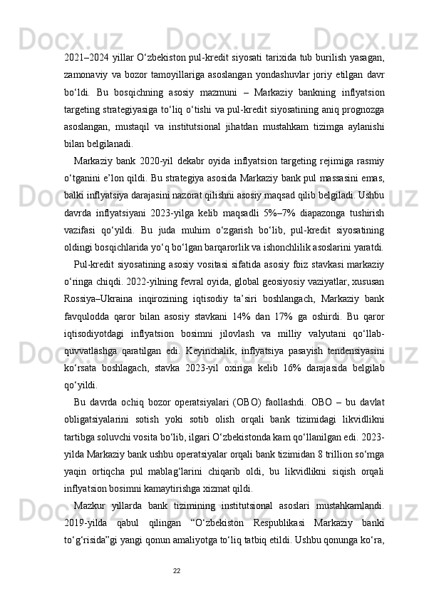 222021–2024 yillar O‘zbekiston pul-kredit  siyosati  tarixida tub burilish yasagan,
zamonaviy   va   bozor   tamoyillariga   asoslangan   yondashuvlar   joriy   etilgan   davr
bo‘ldi.   Bu   bosqichning   asosiy   mazmuni   –   Markaziy   bankning   inflyatsion
targeting strategiyasiga to‘liq o‘tishi  va pul-kredit siyosatining aniq prognozga
asoslangan,   mustaqil   va   institutsional   jihatdan   mustahkam   tizimga   aylanishi
bilan belgilanadi.
Markaziy   bank   2020-yil   dekabr   oyida   inflyatsion   targeting   rejimiga   rasmiy
o‘tganini e’lon qildi. Bu strategiya asosida Markaziy bank pul massasini emas,
balki inflyatsiya darajasini nazorat qilishni asosiy maqsad qilib belgiladi. Ushbu
davrda   inflyatsiyani   2023-yilga   kelib   maqsadli   5%–7%   diapazonga   tushirish
vazifasi   qo‘yildi.   Bu   juda   muhim   o‘zgarish   bo‘lib,   pul-kredit   siyosatining
oldingi bosqichlarida yo‘q bo‘lgan barqarorlik va ishonchlilik asoslarini yaratdi.
Pul-kredit  siyosatining  asosiy  vositasi  sifatida asosiy  foiz stavkasi  markaziy
o‘ringa chiqdi. 2022-yilning fevral oyida, global geosiyosiy vaziyatlar, xususan
Rossiya–Ukraina   inqirozining   iqtisodiy   ta’siri   boshlangach,   Markaziy   bank
favqulodda   qaror   bilan   asosiy   stavkani   14%   dan   17%   ga   oshirdi.   Bu   qaror
iqtisodiyotdagi   inflyatsion   bosimni   jilovlash   va   milliy   valyutani   qo‘llab-
quvvatlashga   qaratilgan   edi.   Keyinchalik,   inflyatsiya   pasayish   tendensiyasini
ko‘rsata   boshlagach,   stavka   2023-yil   oxiriga   kelib   16%   darajasida   belgilab
qo‘yildi.
Bu   davrda   ochiq   bozor   operatsiyalari   (OBO)   faollashdi.   OBO   –   bu   davlat
obligatsiyalarini   sotish   yoki   sotib   olish   orqali   bank   tizimidagi   likvidlikni
tartibga soluvchi vosita bo‘lib, ilgari O‘zbekistonda kam qo‘llanilgan edi. 2023-
yilda Markaziy bank ushbu operatsiyalar orqali bank tizimidan 8 trillion so‘mga
yaqin   ortiqcha   pul   mablag‘larini   chiqarib   oldi,   bu   likvidlikni   siqish   orqali
inflyatsion bosimni kamaytirishga xizmat qildi.
Mazkur   yillarda   bank   tizimining   institutsional   asoslari   mustahkamlandi.
2019-yilda   qabul   qilingan   “O‘zbekiston   Respublikasi   Markaziy   banki
to‘g‘risida”gi yangi qonun amaliyotga to‘liq tatbiq etildi. Ushbu qonunga ko‘ra, 