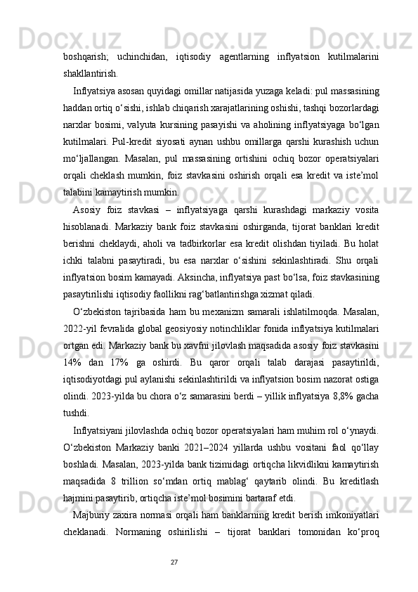27boshqarish;   uchinchidan,   iqtisodiy   agentlarning   inflyatsion   kutilmalarini
shakllantirish.
Inflyatsiya asosan quyidagi omillar natijasida yuzaga keladi: pul massasining
haddan ortiq o‘sishi, ishlab chiqarish xarajatlarining oshishi, tashqi bozorlardagi
narxlar   bosimi,   valyuta   kursining   pasayishi   va   aholining   inflyatsiyaga   bo‘lgan
kutilmalari.   Pul-kredit   siyosati   aynan   ushbu   omillarga   qarshi   kurashish   uchun
mo‘ljallangan.   Masalan,   pul   massasining   ortishini   ochiq   bozor   operatsiyalari
orqali   cheklash   mumkin,   foiz   stavkasini   oshirish   orqali   esa   kredit   va   iste’mol
talabini kamaytirish mumkin.
Asosiy   foiz   stavkasi   –   inflyatsiyaga   qarshi   kurashdagi   markaziy   vosita
hisoblanadi.   Markaziy   bank   foiz   stavkasini   oshirganda,   tijorat   banklari   kredit
berishni   cheklaydi,   aholi   va   tadbirkorlar   esa   kredit   olishdan   tiyiladi.   Bu   holat
ichki   talabni   pasaytiradi,   bu   esa   narxlar   o‘sishini   sekinlashtiradi.   Shu   orqali
inflyatsion bosim kamayadi. Aksincha, inflyatsiya past bo‘lsa, foiz stavkasining
pasaytirilishi iqtisodiy faollikni rag‘batlantirishga xizmat qiladi.
O‘zbekiston   tajribasida  ham   bu mexanizm  samarali  ishlatilmoqda.  Masalan,
2022-yil fevralida global geosiyosiy notinchliklar fonida inflyatsiya kutilmalari
ortgan edi. Markaziy bank bu xavfni jilovlash maqsadida asosiy foiz stavkasini
14%   dan   17%   ga   oshirdi.   Bu   qaror   orqali   talab   darajasi   pasaytirildi,
iqtisodiyotdagi pul aylanishi sekinlashtirildi va inflyatsion bosim nazorat ostiga
olindi. 2023-yilda bu chora o‘z samarasini berdi – yillik inflyatsiya 8,8% gacha
tushdi.
Inflyatsiyani jilovlashda ochiq bozor operatsiyalari ham muhim rol o‘ynaydi.
O‘zbekiston   Markaziy   banki   2021–2024   yillarda   ushbu   vositani   faol   qo‘llay
boshladi. Masalan,  2023-yilda bank tizimidagi ortiqcha likvidlikni kamaytirish
maqsadida   8   trillion   so‘mdan   ortiq   mablag‘   qaytarib   olindi.   Bu   kreditlash
hajmini pasaytirib, ortiqcha iste’mol bosimini bartaraf etdi.
Majburiy zaxira normasi  orqali ham banklarning kredit berish imkoniyatlari
cheklanadi.   Normaning   oshirilishi   –   tijorat   banklari   tomonidan   ko‘proq 