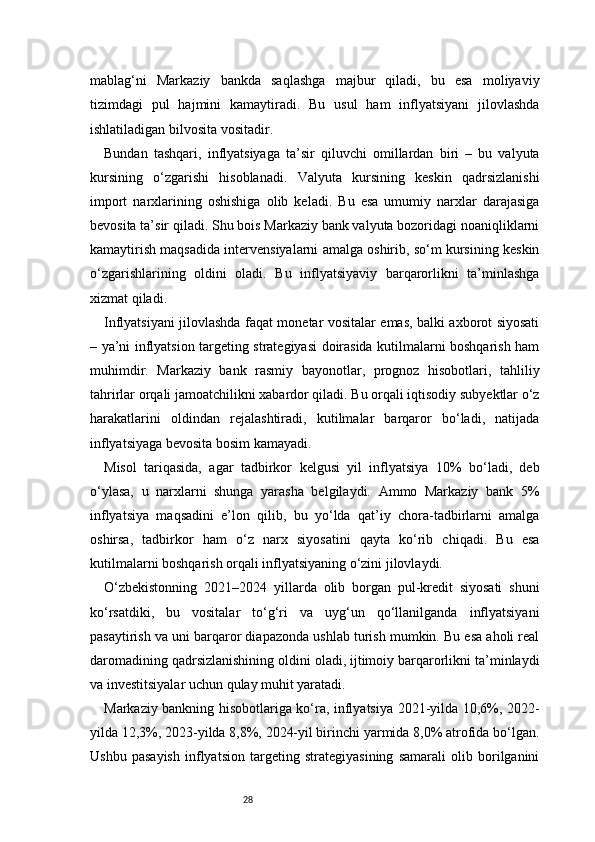 28mablag‘ni   Markaziy   bankda   saqlashga   majbur   qiladi,   bu   esa   moliyaviy
tizimdagi   pul   hajmini   kamaytiradi.   Bu   usul   ham   inflyatsiyani   jilovlashda
ishlatiladigan bilvosita vositadir.
Bundan   tashqari,   inflyatsiyaga   ta’sir   qiluvchi   omillardan   biri   –   bu   valyuta
kursining   o‘zgarishi   hisoblanadi.   Valyuta   kursining   keskin   qadrsizlanishi
import   narxlarining   oshishiga   olib   keladi.   Bu   esa   umumiy   narxlar   darajasiga
bevosita ta’sir qiladi. Shu bois Markaziy bank valyuta bozoridagi noaniqliklarni
kamaytirish maqsadida intervensiyalarni amalga oshirib, so‘m kursining keskin
o‘zgarishlarining   oldini   oladi.   Bu   inflyatsiyaviy   barqarorlikni   ta’minlashga
xizmat qiladi.
Inflyatsiyani jilovlashda faqat monetar vositalar emas, balki axborot siyosati
– ya’ni inflyatsion targeting strategiyasi doirasida kutilmalarni boshqarish ham
muhimdir.   Markaziy   bank   rasmiy   bayonotlar,   prognoz   hisobotlari,   tahliliy
tahrirlar orqali jamoatchilikni xabardor qiladi. Bu orqali iqtisodiy subyektlar o‘z
harakatlarini   oldindan   rejalashtiradi,   kutilmalar   barqaror   bo‘ladi,   natijada
inflyatsiyaga bevosita bosim kamayadi.
Misol   tariqasida,   agar   tadbirkor   kelgusi   yil   inflyatsiya   10%   bo‘ladi,   deb
o‘ylasa,   u   narxlarni   shunga   yarasha   belgilaydi.   Ammo   Markaziy   bank   5%
inflyatsiya   maqsadini   e’lon   qilib,   bu   yo‘lda   qat’iy   chora-tadbirlarni   amalga
oshirsa,   tadbirkor   ham   o‘z   narx   siyosatini   qayta   ko‘rib   chiqadi.   Bu   esa
kutilmalarni boshqarish orqali inflyatsiyaning o‘zini jilovlaydi.
O‘zbekistonning   2021–2024   yillarda   olib   borgan   pul-kredit   siyosati   shuni
ko‘rsatdiki,   bu   vositalar   to‘g‘ri   va   uyg‘un   qo‘llanilganda   inflyatsiyani
pasaytirish va uni barqaror diapazonda ushlab turish mumkin. Bu esa aholi real
daromadining qadrsizlanishining oldini oladi, ijtimoiy barqarorlikni ta’minlaydi
va investitsiyalar uchun qulay muhit yaratadi.
Markaziy bankning hisobotlariga ko‘ra, inflyatsiya 2021-yilda 10,6%, 2022-
yilda 12,3%, 2023-yilda 8,8%, 2024-yil birinchi yarmida 8,0% atrofida bo‘lgan.
Ushbu   pasayish   inflyatsion   targeting   strategiyasining   samarali   olib   borilganini 