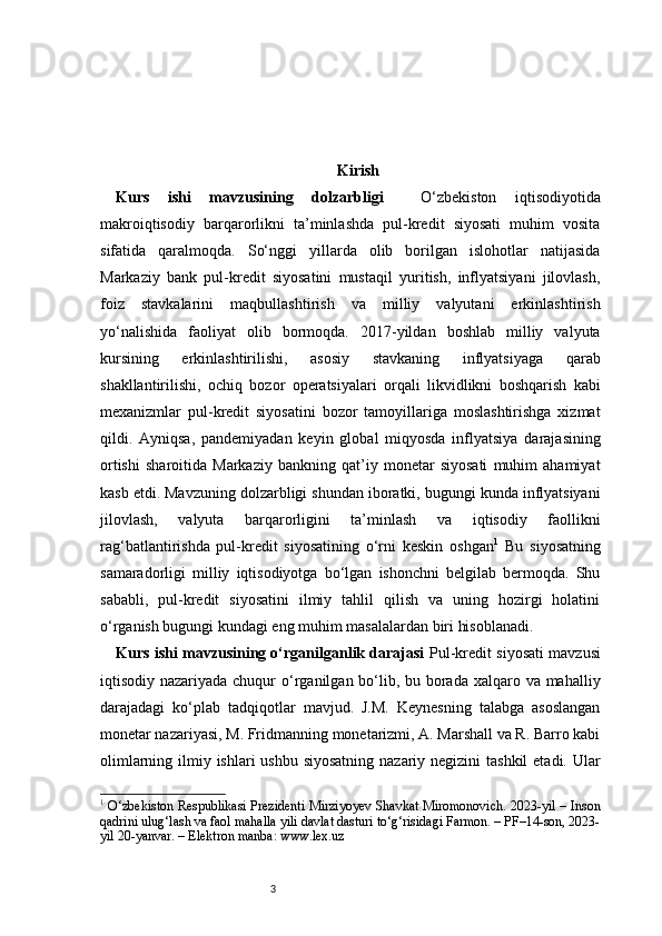 3 Kirish
Kurs   ishi   mavzusining   dolzarbligi     O‘zbekiston   iqtisodiyotida
makroiqtisodiy   barqarorlikni   ta’minlashda   pul-kredit   siyosati   muhim   vosita
sifatida   qaralmoqda.   So‘nggi   yillarda   olib   borilgan   islohotlar   natijasida
Markaziy   bank   pul-kredit   siyosatini   mustaqil   yuritish,   inflyatsiyani   jilovlash,
foiz   stavkalarini   maqbullashtirish   va   milliy   valyutani   erkinlashtirish
yo‘nalishida   faoliyat   olib   bormoqda.   2017-yildan   boshlab   milliy   valyuta
kursining   erkinlashtirilishi,   asosiy   stavkaning   inflyatsiyaga   qarab
shakllantirilishi,   ochiq   bozor   operatsiyalari   orqali   likvidlikni   boshqarish   kabi
mexanizmlar   pul-kredit   siyosatini   bozor   tamoyillariga   moslashtirishga   xizmat
qildi.   Ayniqsa,   pandemiyadan   keyin   global   miqyosda   inflyatsiya   darajasining
ortishi   sharoitida   Markaziy   bankning   qat’iy   monetar   siyosati   muhim   ahamiyat
kasb etdi. Mavzuning dolzarbligi shundan iboratki, bugungi kunda inflyatsiyani
jilovlash,   valyuta   barqarorligini   ta’minlash   va   iqtisodiy   faollikni
rag‘batlantirishda   pul-kredit   siyosatining   o‘rni   keskin   oshgan 1
  Bu   siyosatning
samaradorligi   milliy   iqtisodiyotga   bo‘lgan   ishonchni   belgilab   bermoqda.   Shu
sababli,   pul-kredit   siyosatini   ilmiy   tahlil   qilish   va   uning   hozirgi   holatini
o‘rganish bugungi kundagi eng muhim masalalardan biri hisoblanadi.
Kurs ishi mavzusining o‘rganilganlik darajasi   Pul-kredit siyosati mavzusi
iqtisodiy nazariyada chuqur  o‘rganilgan bo‘lib, bu borada xalqaro va mahalliy
darajadagi   ko‘plab   tadqiqotlar   mavjud.   J.M.   Keynesning   talabga   asoslangan
monetar nazariyasi, M. Fridmanning monetarizmi, A. Marshall va R. Barro kabi
olimlarning ilmiy ishlari ushbu siyosatning  nazariy negizini  tashkil  etadi. Ular
1
  O‘zbekiston Respublikasi Prezidenti Mirziyoyev Shavkat Miromonovich. 2023-yil – Inson
qadrini ulug‘lash va faol mahalla yili davlat dasturi to‘g‘risidagi Farmon. – PF–14-son, 2023-
yil 20-yanvar. – Elektron manba: www.lex.uz 