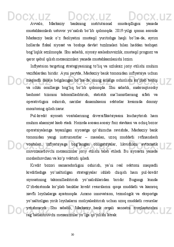 30Avvalo,   Markaziy   bankning   institutsional   mustaqilligini   yanada
mustahkamlash   ustuvor   yo‘nalish   bo‘lib   qolmoqda.   2019-yilgi   qonun   asosida
Markaziy   bank   o‘z   faoliyatini   mustaqil   yuritishga   haqli   bo‘lsa-da,   ayrim
hollarda   fiskal   siyosat   va   boshqa   davlat   tuzilmalari   bilan   haddan   tashqari
bog‘liqlik sezilmoqda. Shu sababli, siyosiy aralashuvsizlik, mustaqil prognoz va
qaror qabul qilish mexanizmlari yanada mustahkamlanishi lozim.
Inflyatsion   targeting   strategiyasining   to‘liq   va   uzluksiz   joriy   etilishi   muhim
vazifalardan  biridir. Ayni  paytda, Markaziy bank tomonidan inflyatsiya uchun
maqsadli   daraja belgilangan  bo‘lsa-da,  uning  amalga  oshirilishi  ko‘plab  tashqi
va   ichki   omillarga   bog‘liq   bo‘lib   qolmoqda.   Shu   sababli,   makroiqtisodiy
bashorat   tizimini   takomillashtirish,   statistik   ma’lumotlarning   sifati   va
operativligini   oshirish,   narxlar   dinamikasini   sektorlar   kesimida   doimiy
monitoring qilish zarur.
Pul-kredit   siyosati   vositalarining   diversifikatsiyasini   kuchaytirish   ham
muhim ahamiyat kasb etadi. Hozirda asosan asosiy foiz stavkasi va ochiq bozor
operatsiyalariga   tayanilgan   siyosatga   qo‘shimcha   ravishda,   Markaziy   bank
tomonidan   yangi   instrumentlar   –   masalan,   uzoq   muddatli   refinanslash
vositalari,   inflyatsiyaga   bog‘langan   obligatsiyalar,   likvidlikni   avtomatik
muvozanatlovchi   mexanizmlar   joriy   etilishi   talab   etiladi.   Bu   siyosatni   yanada
moslashuvchan va ko‘p vektorli qiladi.
Kredit   bozori   samaradorligini   oshirish,   ya’ni   real   sektorni   maqsadli
kreditlashga   yo‘naltirilgan   strategiyalar   ishlab   chiqish   ham   pul-kredit
siyosatining   takomillashtirish   yo‘nalishlaridan   biridir.   Bugungi   kunda
O‘zbekistonda   ko‘plab   banklar   kredit   resurslarini   qisqa   muddatli   va   kamroq
xavfli   loyihalarga   ajratmoqda.   Ammo   innovatsion,   texnologik   va   eksportga
yo‘naltirilgan   yirik   loyihalarni   moliyalashtirish   uchun   uzoq   muddatli   resurslar
yetishmaydi.   Shu   sababli,   Markaziy   bank   orqali   sanoatni   rivojlantirishni
rag‘batlantiruvchi mexanizmlar yo‘lga qo‘yilishi kerak. 