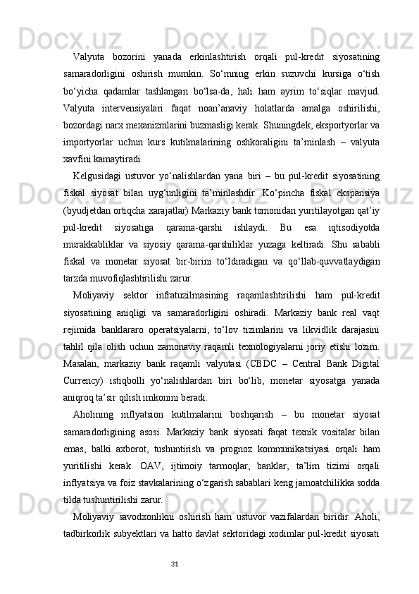 31Valyuta   bozorini   yanada   erkinlashtirish   orqali   pul-kredit   siyosatining
samaradorligini   oshirish   mumkin.   So‘mning   erkin   suzuvchi   kursiga   o‘tish
bo‘yicha   qadamlar   tashlangan   bo‘lsa-da,   hali   ham   ayrim   to‘siqlar   mavjud.
Valyuta   intervensiyalari   faqat   noan’anaviy   holatlarda   amalga   oshirilishi,
bozordagi narx mexanizmlarini buzmasligi kerak. Shuningdek, eksportyorlar va
importyorlar   uchun   kurs   kutilmalarining   oshkoraligini   ta’minlash   –   valyuta
xavfini kamaytiradi.
Kelgusidagi   ustuvor   yo‘nalishlardan   yana   biri   –   bu   pul-kredit   siyosatining
fiskal   siyosat   bilan   uyg‘unligini   ta’minlashdir.   Ko‘pincha   fiskal   ekspansiya
(byudjetdan ortiqcha xarajatlar) Markaziy bank tomonidan yuritilayotgan qat’iy
pul-kredit   siyosatiga   qarama-qarshi   ishlaydi.   Bu   esa   iqtisodiyotda
murakkabliklar   va   siyosiy   qarama-qarshiliklar   yuzaga   keltiradi.   Shu   sababli
fiskal   va   monetar   siyosat   bir-birini   to‘ldiradigan   va   qo‘llab-quvvatlaydigan
tarzda muvofiqlashtirilishi zarur.
Moliyaviy   sektor   infratuzilmasining   raqamlashtirilishi   ham   pul-kredit
siyosatining   aniqligi   va   samaradorligini   oshiradi.   Markaziy   bank   real   vaqt
rejimida   banklararo   operatsiyalarni,   to‘lov   tizimlarini   va   likvidlik   darajasini
tahlil   qila   olish   uchun   zamonaviy   raqamli   texnologiyalarni   joriy   etishi   lozim.
Masalan,   markaziy   bank   raqamli   valyutasi   (CBDC   –   Central   Bank   Digital
Currency)   istiqbolli   yo‘nalishlardan   biri   bo‘lib,   monetar   siyosatga   yanada
aniqroq ta’sir qilish imkonini beradi.
Aholining   inflyatsion   kutilmalarini   boshqarish   –   bu   monetar   siyosat
samaradorligining   asosi.   Markaziy   bank   siyosati   faqat   texnik   vositalar   bilan
emas,   balki   axborot,   tushuntirish   va   prognoz   kommunikatsiyasi   orqali   ham
yuritilishi   kerak.   OAV,   ijtimoiy   tarmoqlar,   banklar,   ta’lim   tizimi   orqali
inflyatsiya va foiz stavkalarining o‘zgarish sabablari keng jamoatchilikka sodda
tilda tushuntirilishi zarur.
Moliyaviy   savodxonlikni   oshirish   ham   ustuvor   vazifalardan   biridir.   Aholi,
tadbirkorlik subyektlari va hatto davlat sektoridagi xodimlar pul-kredit siyosati 