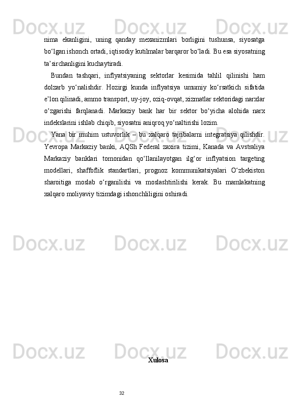 32nima   ekanligini,   uning   qanday   mexanizmlari   borligini   tushunsa,   siyosatga
bo‘lgan ishonch ortadi, iqtisodiy kutilmalar barqaror bo‘ladi. Bu esa siyosatning
ta’sirchanligini kuchaytiradi.
Bundan   tashqari,   inflyatsiyaning   sektorlar   kesimida   tahlil   qilinishi   ham
dolzarb   yo‘nalishdir.   Hozirgi   kunda   inflyatsiya   umumiy   ko‘rsatkich   sifatida
e’lon qilinadi, ammo transport, uy-joy, oziq-ovqat, xizmatlar sektoridagi narxlar
o‘zgarishi   farqlanadi.   Markaziy   bank   har   bir   sektor   bo‘yicha   alohida   narx
indekslarini ishlab chiqib, siyosatni aniqroq yo‘naltirishi lozim.
Yana   bir   muhim   ustuvorlik   –   bu   xalqaro   tajribalarni   integratsiya   qilishdir.
Yevropa   Markaziy   banki,   AQSh   Federal   zaxira   tizimi,   Kanada   va   Avstraliya
Markaziy   banklari   tomonidan   qo‘llanilayotgan   ilg‘or   inflyatsion   targeting
modellari,   shaffoflik   standartlari,   prognoz   kommunikatsiyalari   O‘zbekiston
sharoitiga   moslab   o‘rganilishi   va   moslashtirilishi   kerak.   Bu   mamlakatning
xalqaro moliyaviy tizimdagi ishonchliligini oshiradi.
X ulosa 