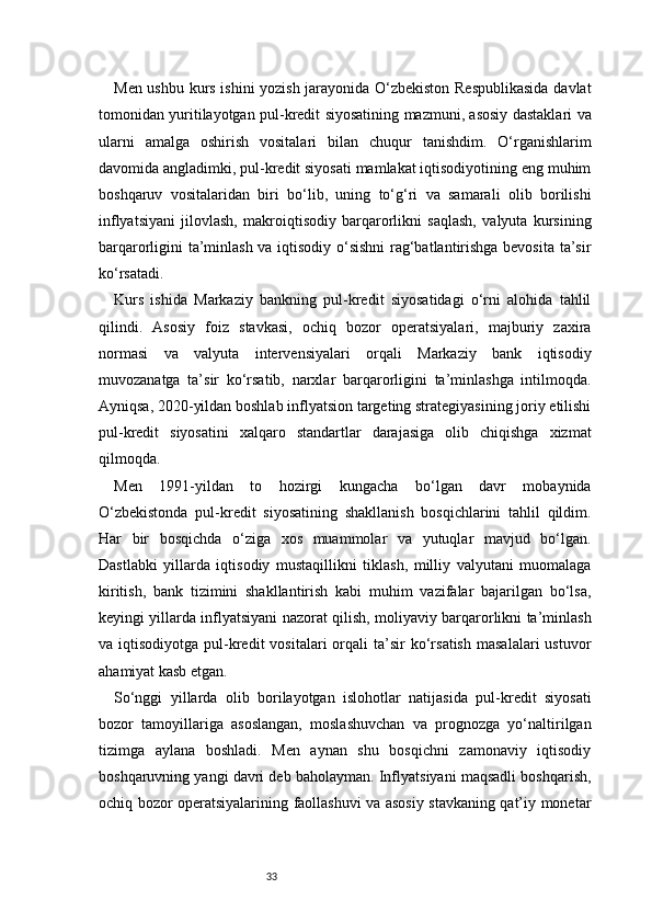 33Men ushbu kurs ishini yozish jarayonida O‘zbekiston Respublikasida  davlat
tomonidan yuritilayotgan pul-kredit siyosatining mazmuni, asosiy dastaklari va
ularni   amalga   oshirish   vositalari   bilan   chuqur   tanishdim.   O‘rganishlarim
davomida angladimki, pul-kredit siyosati mamlakat iqtisodiyotining eng muhim
boshqaruv   vositalaridan   biri   bo‘lib,   uning   to‘g‘ri   va   samarali   olib   borilishi
inflyatsiyani   jilovlash,   makroiqtisodiy   barqarorlikni   saqlash,   valyuta   kursining
barqarorligini ta’minlash va iqtisodiy o‘sishni rag‘batlantirishga bevosita ta’sir
ko‘rsatadi.
Kurs   ishida   Markaziy   bankning   pul-kredit   siyosatidagi   o‘rni   alohida   tahlil
qilindi.   Asosiy   foiz   stavkasi,   ochiq   bozor   operatsiyalari,   majburiy   zaxira
normasi   va   valyuta   intervensiyalari   orqali   Markaziy   bank   iqtisodiy
muvozanatga   ta’sir   ko‘rsatib,   narxlar   barqarorligini   ta’minlashga   intilmoqda.
Ayniqsa, 2020-yildan boshlab inflyatsion targeting strategiyasining joriy etilishi
pul-kredit   siyosatini   xalqaro   standartlar   darajasiga   olib   chiqishga   xizmat
qilmoqda.
Men   1991-yildan   to   hozirgi   kungacha   bo‘lgan   davr   mobaynida
O‘zbekistonda   pul-kredit   siyosatining   shakllanish   bosqichlarini   tahlil   qildim.
Har   bir   bosqichda   o‘ziga   xos   muammolar   va   yutuqlar   mavjud   bo‘lgan.
Dastlabki   yillarda   iqtisodiy   mustaqillikni   tiklash,   milliy   valyutani   muomalaga
kiritish,   bank   tizimini   shakllantirish   kabi   muhim   vazifalar   bajarilgan   bo‘lsa,
keyingi yillarda inflyatsiyani nazorat qilish, moliyaviy barqarorlikni ta’minlash
va  iqtisodiyotga  pul-kredit  vositalari  orqali   ta’sir   ko‘rsatish   masalalari  ustuvor
ahamiyat kasb etgan.
So‘nggi   yillarda   olib   borilayotgan   islohotlar   natijasida   pul-kredit   siyosati
bozor   tamoyillariga   asoslangan,   moslashuvchan   va   prognozga   yo‘naltirilgan
tizimga   aylana   boshladi.   Men   aynan   shu   bosqichni   zamonaviy   iqtisodiy
boshqaruvning yangi davri deb baholayman. Inflyatsiyani maqsadli boshqarish,
ochiq bozor operatsiyalarining faollashuvi va asosiy stavkaning qat’iy monetar 