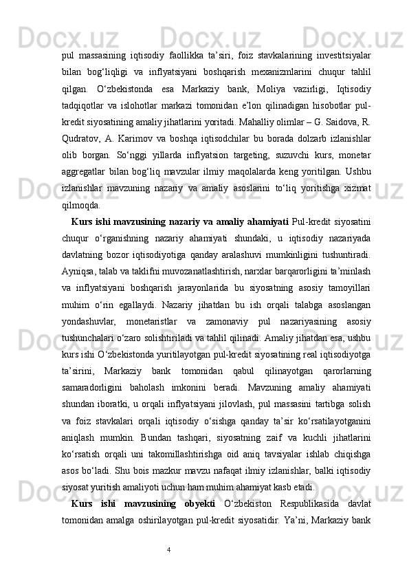 4pul   massasining   iqtisodiy   faollikka   ta’siri,   foiz   stavkalarining   investitsiyalar
bilan   bog‘liqligi   va   inflyatsiyani   boshqarish   mexanizmlarini   chuqur   tahlil
qilgan.   O‘zbekistonda   esa   Markaziy   bank,   Moliya   vazirligi,   Iqtisodiy
tadqiqotlar   va   islohotlar   markazi   tomonidan   e’lon   qilinadigan   hisobotlar   pul-
kredit siyosatining amaliy jihatlarini yoritadi. Mahalliy olimlar – G. Saidova, R.
Qudratov,   A.   Karimov   va   boshqa   iqtisodchilar   bu   borada   dolzarb   izlanishlar
olib   borgan.   So‘nggi   yillarda   inflyatsion   targeting,   suzuvchi   kurs,   monetar
aggregatlar   bilan   bog‘liq   mavzular   ilmiy   maqolalarda   keng   yoritilgan.   Ushbu
izlanishlar   mavzuning   nazariy   va   amaliy   asoslarini   to‘liq   yoritishga   xizmat
qilmoqda.
Kurs  ishi  mavzusining  nazariy  va  amaliy  ahamiyati   Pul-kredit   siyosatini
chuqur   o‘rganishning   nazariy   ahamiyati   shundaki,   u   iqtisodiy   nazariyada
davlatning   bozor   iqtisodiyotiga   qanday   aralashuvi   mumkinligini   tushuntiradi.
Ayniqsa, talab va taklifni muvozanatlashtirish, narxlar barqarorligini ta’minlash
va   inflyatsiyani   boshqarish   jarayonlarida   bu   siyosatning   asosiy   tamoyillari
muhim   o‘rin   egallaydi.   Nazariy   jihatdan   bu   ish   orqali   talabga   asoslangan
yondashuvlar,   monetaristlar   va   zamonaviy   pul   nazariyasining   asosiy
tushunchalari o‘zaro solishtiriladi va tahlil qilinadi. Amaliy jihatdan esa, ushbu
kurs ishi O‘zbekistonda yuritilayotgan pul-kredit siyosatining real iqtisodiyotga
ta’sirini,   Markaziy   bank   tomonidan   qabul   qilinayotgan   qarorlarning
samaradorligini   baholash   imkonini   beradi.   Mavzuning   amaliy   ahamiyati
shundan   iboratki,   u   orqali   inflyatsiyani   jilovlash,   pul   massasini   tartibga   solish
va   foiz   stavkalari   orqali   iqtisodiy   o‘sishga   qanday   ta’sir   ko‘rsatilayotganini
aniqlash   mumkin.   Bundan   tashqari,   siyosatning   zaif   va   kuchli   jihatlarini
ko‘rsatish   orqali   uni   takomillashtirishga   oid   aniq   tavsiyalar   ishlab   chiqishga
asos bo‘ladi. Shu bois mazkur mavzu nafaqat ilmiy izlanishlar, balki  iqtisodiy
siyosat yuritish amaliyoti uchun ham muhim ahamiyat kasb etadi.
Kurs   ishi   mavzusining   obyekti   O‘zbekiston   Respublikasida   davlat
tomonidan   amalga   oshirilayotgan   pul-kredit   siyosatidir.   Ya’ni,   Markaziy   bank 
