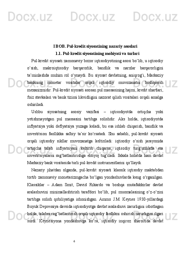 6I BOB. Pul-kredit siyosatining nazariy asoslari
1.1. Pul-kredit siyosatining mohiyati va turlari
Pul-kredit siyosati zamonaviy bozor iqtisodiyotining asosi bo‘lib, u iqtisodiy
o‘sish,   makroiqtisodiy   barqarorlik,   bandlik   va   narxlar   barqarorligini
ta’minlashda   muhim   rol   o‘ynaydi.   Bu   siyosat   davlatning,   aniqrog‘i,   Markaziy
bankning   monetar   vositalar   orqali   iqtisodiy   muvozanatni   boshqarish
mexanizmidir. Pul-kredit siyosati asosan pul massasining hajmi, kredit shartlari,
foiz stavkalari va bank tizimi likvidligini nazorat qilish vositalari orqali amalga
oshiriladi.
Ushbu   siyosatning   asosiy   vazifasi   –   iqtisodiyotda   ortiqcha   yoki
yetishmayotgan   pul   massasini   tartibga   solishdir.   Aks   holda,   iqtisodiyotda
inflyatsiya   yoki   deflyatsiya   yuzaga   keladi,   bu   esa   ishlab   chiqarish,   bandlik   va
investitsion   faollikka   salbiy   ta’sir   ko‘rsatadi.   Shu   sababli,   pul-kredit   siyosati
orqali   iqtisodiy   sikllar   muvozanatga   keltiriladi:   iqtisodiy   o‘sish   jarayonida
ortiqcha   talab   inflyatsiyani   keltirib   chiqarsa,   iqtisodiy   turg‘unlikda   esa
investitsiyalarni   rag‘batlantirishga   ehtiyoj   tug‘iladi.   Ikkala   holatda   ham   davlat
Markaziy bank vositasida turli pul-kredit instrumentlarini qo‘llaydi.
Nazariy   jihatdan   olganda,   pul-kredit   siyosati   klassik   iqtisodiy   maktabdan
tortib   zamonaviy   monetarizmgacha   bo‘lgan   yondashuvlarda   keng   o‘rganilgan.
Klassiklar   –   Adam   Smit,   David   Rikardo   va   boshqa   mutafakkirlar   davlat
aralashuvini   minimallashtirish   tarafdori   bo‘lib,   pul   muomalasining   o‘z-o‘zini
tartibga   solish   qobiliyatiga   ishonishgan.   Ammo   J.M.   Keynes   1930-yillardagi
Buyuk Depressiya davrida iqtisodiyotga davlat aralashuvi zarurligini isbotlagan
holda, talabni rag‘batlantirish orqali iqtisodiy faollikni oshirish zarurligini ilgari
surdi.   Keynesiyona   yondashuvga   ko‘ra,   iqtisodiy   inqiroz   sharoitida   davlat 
