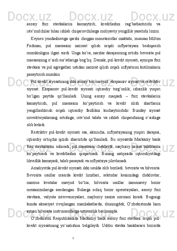 7asosiy   foiz   stavkalarini   kamaytirib,   kreditlashni   rag‘batlantirishi   va
iste’molchilar bilan ishlab chiqaruvchilarga moliyaviy yengillik yaratishi lozim.
Keynes yondashuviga qarshi chiqgan monetaristlar maktabi, xususan Milton
Fridman,   pul   massasini   nazorat   qilish   orqali   inflyatsiyani   boshqarish
mumkinligini ilgari surdi. Unga ko‘ra, narxlar darajasining ortishi bevosita pul
massasining o‘sish sur’atlariga bog‘liq. Demak, pul-kredit siyosati, ayniqsa foiz
stavkasi va pul agregatlari ustidan nazorat qilish orqali inflyatsion kutilmalarni
pasaytirish mumkin.
Pul-kredit siyosatining ikki asosiy turi mavjud: ekspansiv siyosat va restriktiv
siyosat.   Ekspansiv   pul-kredit   siyosati   iqtisodiy   turg‘unlik,   ishsizlik   yuqori
bo‘lgan   paytda   qo‘llaniladi.   Uning   asosiy   maqsadi   –   foiz   stavkalarini
kamaytirish,   pul   massasini   ko‘paytirish   va   kredit   olish   shartlarini
yengillashtirish   orqali   iqtisodiy   faollikni   kuchaytirishdir.   Bunday   siyosat
investitsiyalarning   ortishiga,   iste’mol   talabi   va   ishlab   chiqarishning   o‘sishiga
olib keladi.
Restriktiv   pul-kredit   siyosati   esa,   aksincha,   inflyatsiyaning   yuqori   darajasi,
iqtisodiy   ortiqcha   qizish   sharoitida   qo‘llaniladi.   Bu   siyosatda   Markaziy   bank
foiz   stavkalarini   oshiradi,   pul   massasini   cheklaydi,   majburiy   zaxira   talablarini
ko‘paytiradi   va   kreditlashni   qisqartiradi.   Buning   natijasida   iqtisodiyotdagi
likvidlik kamayadi, talab pasayadi va inflyatsiya jilovlanadi.
Amaliyotda pul-kredit siyosati ikki usulda olib boriladi: bevosita va bilvosita.
Bevosita   usullar   orasida   kredit   limitlari,   sektorlar   kesimidagi   cheklovlar,
maxsus   kvotalar   mavjud   bo‘lsa,   bilvosita   usullar   zamonaviy   bozor
mexanizmlariga   asoslangan.   Bularga   ochiq   bozor   operatsiyalari,   asosiy   foiz
stavkasi,   valyuta   intervensiyalari,   majburiy   zaxira   normasi   kiradi.   Bugungi
kunda   aksariyat   rivojlangan   mamlakatlarda,   shuningdek,   O‘zbekistonda   ham
aynan bilvosita instrumentlarga ustuvorlik berilmoqda.
O‘zbekiston   Respublikasida   Markaziy   bank   asosiy   foiz   stavkasi   orqali   pul-
kredit   siyosatining   yo‘nalishini   belgilaydi.   Ushbu   stavka   banklararo   bozorda 