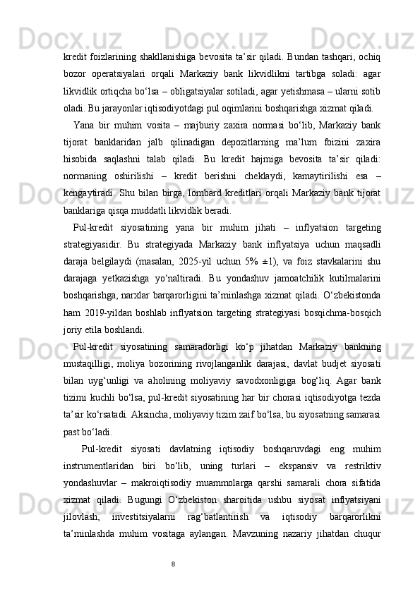 8kredit  foizlarining shakllanishiga bevosita ta’sir  qiladi. Bundan tashqari, ochiq
bozor   operatsiyalari   orqali   Markaziy   bank   likvidlikni   tartibga   soladi:   agar
likvidlik ortiqcha bo‘lsa – obligatsiyalar sotiladi, agar yetishmasa – ularni sotib
oladi. Bu jarayonlar iqtisodiyotdagi pul oqimlarini boshqarishga xizmat qiladi.
Yana   bir   muhim   vosita   –   majburiy   zaxira   normasi   bo‘lib,   Markaziy   bank
tijorat   banklaridan   jalb   qilinadigan   depozitlarning   ma’lum   foizini   zaxira
hisobida   saqlashni   talab   qiladi.   Bu   kredit   hajmiga   bevosita   ta’sir   qiladi:
normaning   oshirilishi   –   kredit   berishni   cheklaydi,   kamaytirilishi   esa   –
kengaytiradi.   Shu   bilan   birga,   lombard   kreditlari   orqali   Markaziy   bank   tijorat
banklariga qisqa muddatli likvidlik beradi.
Pul-kredit   siyosatining   yana   bir   muhim   jihati   –   inflyatsion   targeting
strategiyasidir.   Bu   strategiyada   Markaziy   bank   inflyatsiya   uchun   maqsadli
daraja   belgilaydi   (masalan,   2025-yil   uchun   5%   ±1),   va   foiz   stavkalarini   shu
darajaga   yetkazishga   yo‘naltiradi.   Bu   yondashuv   jamoatchilik   kutilmalarini
boshqarishga, narxlar barqarorligini ta’minlashga xizmat qiladi. O‘zbekistonda
ham   2019-yildan   boshlab   inflyatsion   targeting   strategiyasi   bosqichma-bosqich
joriy etila boshlandi.
Pul-kredit   siyosatining   samaradorligi   ko‘p   jihatdan   Markaziy   bankning
mustaqilligi,   moliya   bozorining   rivojlanganlik   darajasi,   davlat   budjet   siyosati
bilan   uyg‘unligi   va   aholining   moliyaviy   savodxonligiga   bog‘liq.   Agar   bank
tizimi   kuchli   bo‘lsa,   pul-kredit   siyosatining   har  bir   chorasi  iqtisodiyotga  tezda
ta’sir ko‘rsatadi. Aksincha, moliyaviy tizim zaif bo‘lsa, bu siyosatning samarasi
past bo‘ladi.
  Pul-kredit   siyosati   davlatning   iqtisodiy   boshqaruvdagi   eng   muhim
instrumentlaridan   biri   bo‘lib,   uning   turlari   –   ekspansiv   va   restriktiv
yondashuvlar   –   makroiqtisodiy   muammolarga   qarshi   samarali   chora   sifatida
xizmat   qiladi.   Bugungi   O‘zbekiston   sharoitida   ushbu   siyosat   inflyatsiyani
jilovlash,   investitsiyalarni   rag‘batlantirish   va   iqtisodiy   barqarorlikni
ta’minlashda   muhim   vositaga   aylangan.   Mavzuning   nazariy   jihatdan   chuqur 
