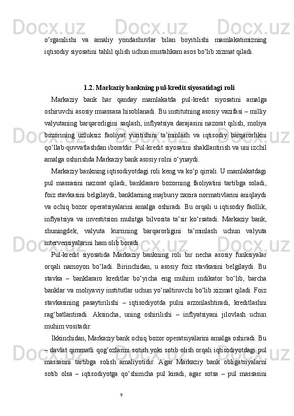 9o‘rganilishi   va   amaliy   yondashuvlar   bilan   boyitilishi   mamlakatimizning
iqtisodiy siyosatini tahlil qilish uchun mustahkam asos bo‘lib xizmat qiladi.
1.2. Markaziy bankning pul-kredit siyosatidagi roli 
Markaziy   bank   har   qanday   mamlakatda   pul-kredit   siyosatini   amalga
oshiruvchi asosiy muassasa hisoblanadi. Bu institutning asosiy vazifasi – milliy
valyutaning barqarorligini  saqlash, inflyatsiya darajasini  nazorat qilish, moliya
bozorining   uzluksiz   faoliyat   yuritishini   ta’minlash   va   iqtisodiy   barqarorlikni
qo‘llab-quvvatlashdan iboratdir. Pul-kredit siyosatini shakllantirish va uni izchil
amalga oshirishda Markaziy bank asosiy rolni o‘ynaydi.
Markaziy bankning iqtisodiyotdagi roli keng va ko‘p qirrali. U mamlakatdagi
pul   massasini   nazorat   qiladi,   banklararo   bozorning   faoliyatini   tartibga   soladi,
foiz stavkasini belgilaydi, banklarning majburiy zaxira normativlarini aniqlaydi
va   ochiq   bozor   operatsiyalarini   amalga   oshiradi.   Bu   orqali   u   iqtisodiy   faollik,
inflyatsiya   va   investitsion   muhitga   bilvosita   ta’sir   ko‘rsatadi.   Markaziy   bank,
shuningdek,   valyuta   kursining   barqarorligini   ta’minlash   uchun   valyuta
intervensiyalarini ham olib boradi.
Pul-kredit   siyosatida   Markaziy   bankning   roli   bir   necha   asosiy   funksiyalar
orqali   namoyon   bo‘ladi.   Birinchidan,   u   asosiy   foiz   stavkasini   belgilaydi.   Bu
stavka   –   banklararo   kreditlar   bo‘yicha   eng   muhim   indikator   bo‘lib,   barcha
banklar va moliyaviy institutlar uchun yo‘naltiruvchi bo‘lib xizmat qiladi. Foiz
stavkasining   pasaytirilishi   –   iqtisodiyotda   pulni   arzonlashtiradi,   kreditlashni
rag‘batlantiradi.   Aksincha,   uning   oshirilishi   –   inflyatsiyani   jilovlash   uchun
muhim vositadir.
Ikkinchidan, Markaziy bank ochiq bozor operatsiyalarini amalga oshiradi. Bu
– davlat qimmatli qog‘ozlarini sotish yoki sotib olish orqali iqtisodiyotdagi pul
massasini   tartibga   solish   amaliyotidir.   Agar   Markaziy   bank   obligatsiyalarni
sotib   olsa   –   iqtisodiyotga   qo‘shimcha   pul   kiradi,   agar   sotsa   –   pul   massasini 