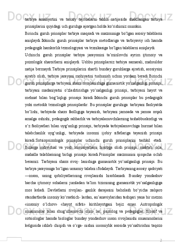 2tarbiya   amaliyotini   va   tarixiy   tajribalarni   tahlili   natijasida   shakllangan   tarbiya
prinsiplarini quyidagi uch guruhga ajratgan holda ko‘rishimiz mumkin.
Birinchi guruh prinsiplar tarbiya maqsadi va mazmuniga bo‘lgan asosiy talablarni
aniqlaydi.Ikkinchi   guruh   prinsiplar   tarbiya   metodlariga   va   tarbiyaviy   ish   hamda
pedagogik hamkorlik texnologiyasi va texnikasiga bo‘lgan talablarni aniqlaydi.
Uchinchi   guruh   prinsiplar   tarbiya   jarayonini   ta’minlovchi   ayrim   ijtimoiy   va
psixologik sharoitlarni  aniqlaydi. Ushbu prinsiplarsiz  tarbiya samarali,  mahsuldor
natija bermaydi.Tarbiya prinsiplarini shartli bunday guruhlarga ajratish, asosiysini
ajratib   olish,   tarbiya   jarayoni   mohiyatini   tushunish   uchun   yordam   beradi.Birinchi
guruh prinsiplarga tarbiyani shaxs rivojlanishiga gumanistik yo‘nalganligi prinsipi,
tarbiyani   madaniyatni   o‘zlashtirishga   yo‘nalganligi   prinsipi,   tarbiyani   hayot   va
mehnat   bilan   bog‘liqligi   prinsipi   kiradi.Ikkinchi   guruh   prinsiplar   bu   pedagogik
yoki metodik texnologik prinsiplardir. Bu prinsiplar guruhiga: tarbiyani faoliyatda
bo‘lishi,   tarbiyada   shaxs   faolligiga   tayanish,   tarbiyani   jamoada   va   jamoa   orqali
amalga oshishi, pedagogik rahbarlik va tarbiyalanuvchilarning tashabbuskorligi va
o‘z faoliyatlari bilan uyg‘unligi prinsipi, tarbiyada tarbiyalanuvchiga hurmat bilan
talabchanlik   uyg‘unligi,   tarbiyada   insonni   ijobiy   sifatlariga   tayanish   prinsipi
kiradi.Sotsiopsixologik   prinsiplar   uchinchi   guruh   prinsiplarini   tashkil   etadi.
Bularga   individual   va   yosh   xususiyatlarni   hisobga   olish   prinsipi,   maktab,   oila,
mahalla   talablarining   birligi   prinsipi   kiradi.Prinsiplar   mazmunini   qisqacha   ochib
beramiz.   Tarbiyani   shaxs   rivoj-   lanishiga   gumanistik   yo‘nalganligi   prinsipi.   Bu
tarbiya jarayoniga bo‘lgan umumiy talabni ifodalaydi. Tarbiyaning asosiy qadriyati
—inson,   uning   qobiliyatlarining   rivojlanishi   hisoblanadi.   Bunday   yondashuv
barcha   ijtimoiy   sohalarni   jumladan   ta’lim   tizimining   gumanistik   yo‘nalganligiga
mos   keladi.   Davlatlarni   rivojlan-   ganlik   darajasini   baholash   bo‘yicha   xalqaro
standartlarda insoniy ko‘rsatkich- lardan, an’anaviylaridan tashqari yana bir mezon
«insoniy   o‘lchov»   «hayot   sifati»   kiritilayotgani   bejiz   emas.   Antropologik
muammolar   bilan   shug‘ullanuvchi   olim-   lar,   psixolog   va   pedagoglar,   filosof   va
sotsiologlar   hamda   biologlar   bunday   yondashuv   inson   rivojlanishi   muammolarini
kelgusida   ishlab   chiqish   va   o‘rga-   nishni   insoniylik   asosida   yo‘naltirishni   taqozo