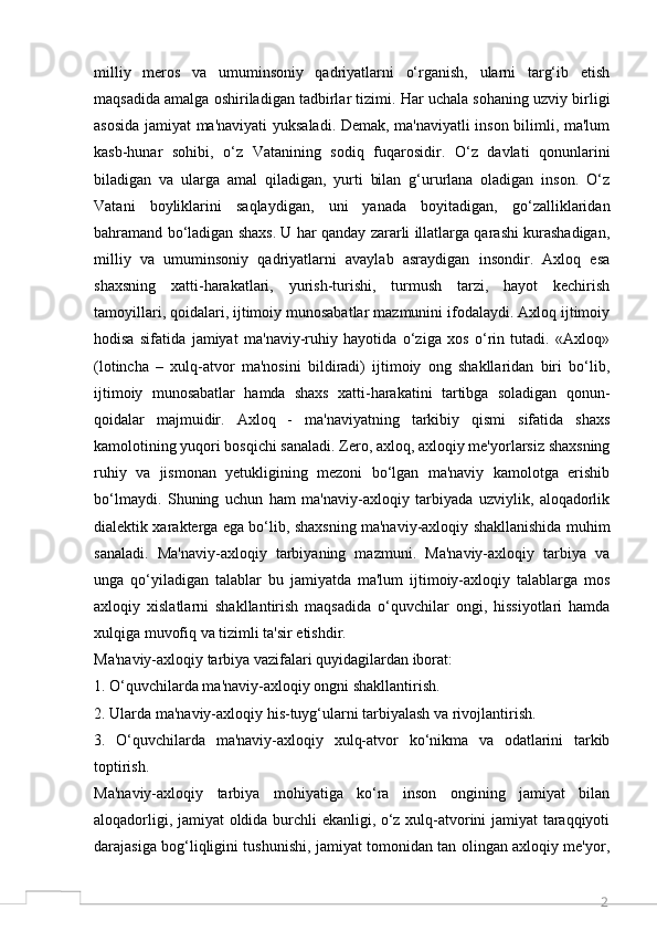 2milliy   meros   va   umuminsoniy   qadriyatlarni   o‘rganish,   ularni   targ‘ib   etish
maqsadida amalga oshiriladigan tadbirlar tizimi. Har uchala sohaning uzviy birligi
asosida jamiyat ma'naviyati yuksaladi. Demak, ma'naviyatli inson bilimli, ma'lum
kasb-hunar   sohibi,   o‘z   Vatanining   sodiq   fuqarosidir.   O‘z   davlati   qonunlarini
biladigan   va   ularga   amal   qiladigan,   yurti   bilan   g‘ururlana   oladigan   inson.   O‘z
Vatani   boyliklarini   saqlaydigan,   uni   yanada   boyitadigan,   go‘zalliklaridan
bahramand bo‘ladigan shaxs. U har qanday zararli illatlarga qarashi kurashadigan,
milliy   va   umuminsoniy   qadriyatlarni   avaylab   asraydigan   insondir.   Axloq   esa
shaxsning   xatti-harakatlari,   yurish-turishi,   turmush   tarzi,   hayot   kechirish
tamoyillari, qoidalari, ijtimoiy munosabatlar mazmunini ifodalaydi. Axloq ijtimoiy
hodisa   sifatida   jamiyat   ma'naviy-ruhiy   hayotida   o‘ziga   xos   o‘rin   tutadi.   «Axloq»
(lotincha   –   xulq-atvor   ma'nosini   bildiradi)   ijtimoiy   ong   shakllaridan   biri   bo‘lib,
ijtimoiy   munosabatlar   hamda   shaxs   xatti-harakatini   tartibga   soladigan   qonun-
qoidalar   majmuidir.   Axloq   -   ma'naviyatning   tarkibiy   qismi   sifatida   shaxs
kamolotining yuqori bosqichi sanaladi. Zero, axloq, axloqiy me'yorlarsiz shaxsning
ruhiy   va   jismonan   yetukligining   mezoni   bo‘lgan   ma'naviy   kamolotga   erishib
bo‘lmaydi.   Shuning   uchun   ham   ma'naviy-axloqiy   tarbiyada   uzviylik,   aloqadorlik
dialektik xarakterga ega bo‘lib, shaxsning ma'naviy-axloqiy shakllanishida muhim
sanaladi.   Ma'naviy-axloqiy   tarbiyaning   mazmuni.   Ma'naviy-axloqiy   tarbiya   va
unga   qo‘yiladigan   talablar   bu   jamiyatda   ma'lum   ijtimoiy-axloqiy   talablarga   mos
axloqiy   xislatlarni   shakllantirish   maqsadida   o‘quvchilar   ongi,   hissiyotlari   hamda
xulqiga muvofiq va tizimli ta'sir etishdir. 
Ma'naviy-axloqiy tarbiya vazifalari quyidagilardan iborat: 
1. O‘quvchilarda ma'naviy-axloqiy ongni shakllantirish.
2. Ularda ma'naviy-axloqiy his-tuyg‘ularni tarbiyalash va rivojlantirish. 
3.   O‘quvchilarda   ma'naviy-axloqiy   xulq-atvor   ko‘nikma   va   odatlarini   tarkib
toptirish. 
Ma'naviy-axloqiy   tarbiya   mohiyatiga   ko‘ra   inson   ongining   jamiyat   bilan
aloqadorligi, jamiyat oldida burchli ekanligi, o‘z xulq-atvorini jamiyat taraqqiyoti
darajasiga bog‘liqligini tushunishi, jamiyat tomonidan tan olingan axloqiy me'yor,