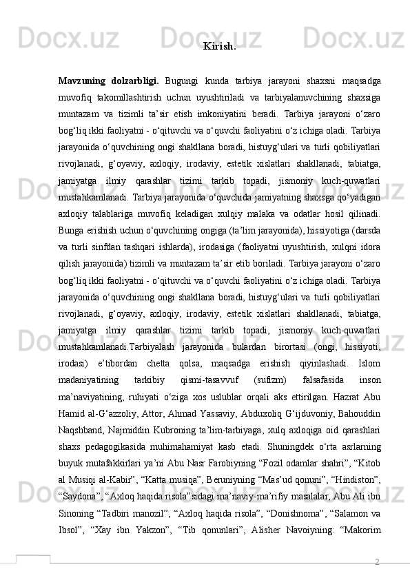 2Kirish.
Mavzuning   dolzarbligi.   Bugungi   kunda   tarbiya   jarayoni   shaxsni   maqsadga
muvofiq   takomillashtirish   uchun   uyushtiriladi   va   tarbiyalanuvchining   shaxsiga
muntazam   va   tizimli   ta’sir   etish   imkoniyatini   beradi.   Tarbiya   jarayoni   o‘zaro
bog‘liq ikki faoliyatni - o‘qituvchi va o‘quvchi faoliyatini o‘z ichiga oladi. Tarbiya
jarayonida   o‘quvchining  ongi   shakllana   boradi,  histuyg‘ulari   va   turli   qobiliyatlari
rivojlanadi,   g‘oyaviy,   axloqiy,   irodaviy,   estetik   xislatlari   shakllanadi,   tabiatga,
jamiyatga   ilmiy   qarashlar   tizimi   tarkib   topadi,   jismoniy   kuch-quwatlari
mustahkamlanadi. Tarbiya jarayonida o‘quvchida jamiyatning shaxsga qo‘yadigan
axloqiy   talablariga   muvofiq   keladigan   xulqiy   malaka   va   odatlar   hosil   qilinadi.
Bunga erishish uchun o‘quvchining ongiga (ta’lim jarayonida), hissiyotiga (darsda
va   turli   sinfdan   tashqari   ishlarda),   irodasiga   (faoliyatni   uyushtirish,   xulqni   idora
qilish jarayonida) tizimli va muntazam ta’sir etib boriladi. Tarbiya jarayoni o‘zaro
bog‘liq ikki faoliyatni - o‘qituvchi va o‘quvchi faoliyatini o‘z ichiga oladi. Tarbiya
jarayonida   o‘quvchining  ongi   shakllana   boradi,  histuyg‘ulari   va   turli   qobiliyatlari
rivojlanadi,   g‘oyaviy,   axloqiy,   irodaviy,   estetik   xislatlari   shakllanadi,   tabiatga,
jamiyatga   ilmiy   qarashlar   tizimi   tarkib   topadi,   jismoniy   kuch-quwatlari
mustahkamlanadi.Tarbiyalash   jarayonida   bulardan   birortasi   (ongi,   hissiyoti,
irodasi)   e’tibordan   chetta   qolsa,   maqsadga   erishish   qiyinlashadi.   Islom
madaniyatining   tarkibiy   qismi-tasavvuf   (sufizm)   falsafasida   inson
ma’naviyatining,   ruhiyati   o‘ziga   xos   uslublar   orqali   aks   ettirilgan.   Hazrat   Abu
Hamid al-G‘azzoliy, Attor, Ahmad Yassaviy,  Abduxoliq G‘ijduvoniy, Bahouddin
Naqshband,   Najmiddin   Kubroning   ta’lim-tarbiyaga,   xulq   axloqiga   oid   qarashlari
shaxs   pedagogikasida   muhimahamiyat   kasb   etadi.   Shuningdek   o‘rta   asrlarning
buyuk mutafakkirlari ya’ni Abu Nasr Farobiyning “Fozil odamlar shahri”, “Kitob
al Musiqi al-Kabir”, “Katta musiqa”, Beruniyning “Mas’ud qonuni”, “Hindiston”,
“Saydona”, “Axloq haqida risola”sidagi ma’naviy-ma’rifiy masalalar, Abu Ali ibn
Sinoning  “Tadbiri   manozil”, “Axloq  haqida  risola”,   “Donishnoma”,  “Salamon  va
Ibsol”,   “Xay   ibn   Yakzon”,   “Tib   qonunlari”,   Alisher   Navoiyning:   “Makorim