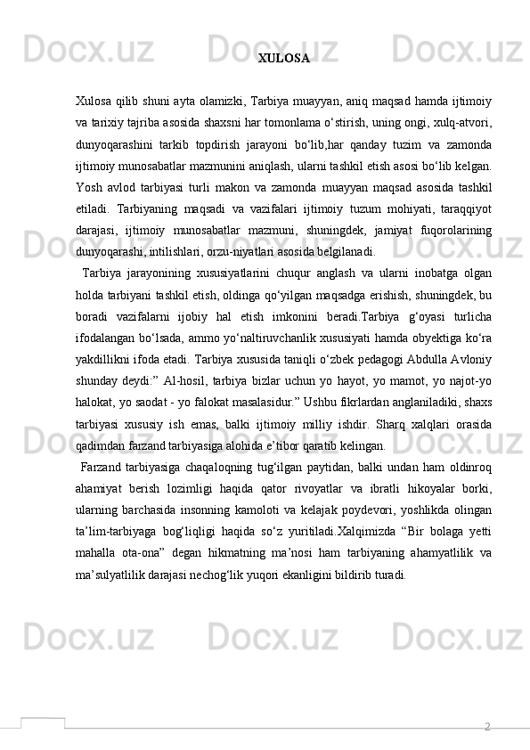 2XULOSA
Xulosa qilib shuni  ayta olamizki, Tarbiya muayyan, aniq  maqsad hamda  ijtimoiy
va tarixiy tajriba asosida shaxsni har tomonlama o‘stirish, uning ongi, xulq-atvori,
dunyoqarashini   tarkib   topdirish   jarayoni   bo‘lib,har   qanday   tuzim   va   zamonda
ijtimoiy munosabatlar mazmunini aniqlash, ularni tashkil etish asosi bo‘lib kelgan.
Yosh   avlod   tarbiyasi   turli   makon   va   zamonda   muayyan   maqsad   asosida   tashkil
etiladi.   Tarbiyaning   maqsadi   va   vazifalari   ijtimoiy   tuzum   mohiyati,   taraqqiyot
darajasi,   ijtimoiy   munosabatlar   mazmuni,   shuningdek,   jamiyat   fuqorolarining
dunyoqarashi, intilishlari, orzu-niyatlari asosida belgilanadi.
  Tarbiya   jarayonining   xususiyatlarini   chuqur   anglash   va   ularni   inobatga   olgan
holda tarbiyani tashkil etish, oldinga qo‘yilgan maqsadga erishish, shuningdek, bu
boradi   vazifalarni   ijobiy   hal   etish   imkonini   beradi.Tarbiya   g‘oyasi   turlicha
ifodalangan bo‘lsada, ammo yo‘naltiruvchanlik xususiyati  hamda obyektiga ko‘ra
yakdillikni ifoda etadi. Tarbiya xususida taniqli o‘zbek pedagogi Abdulla Avloniy
shunday   deydi:”   Al-hosil,   tarbiya   bizlar   uchun   yo   hayot,   yo   mamot,   yo   najot-yo
halokat, yo saodat - yo falokat masalasidur.” Ushbu fikrlardan anglaniladiki, shaxs
tarbiyasi   xususiy   ish   emas,   balki   ijtimoiy   milliy   ishdir.   Sharq   xalqlari   orasida
qadimdan farzand tarbiyasiga alohida e’tibor qaratib kelingan.
  Farzand   tarbiyasiga   chaqaloqning   tug‘ilgan   paytidan,   balki   undan   ham   oldinroq
ahamiyat   berish   lozimligi   haqida   qator   rivoyatlar   va   ibratli   hikoyalar   borki,
ularning   barchasida   insonning   kamoloti   va   kelajak   poydevori,   yoshlikda   olingan
ta’lim-tarbiyaga   bog‘liqligi   haqida   so‘z   yuritiladi.Xalqimizda   “Bir   bolaga   yetti
mahalla   ota-ona”   degan   hikmatning   ma’nosi   ham   tarbiyaning   ahamyatlilik   va
ma’sulyatlilik darajasi nechog‘lik yuqori ekanligini bildirib turadi.