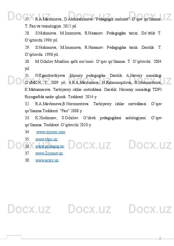 227. R.A.Mavlonova,   D.Abdurahimova   “Pedagogik   mahorat”   O‘quv   qo‘llanma.
T. Fan va texnologiya. 2012 yil 
28. S.Nishonova.   M.Imomova,   R.Hasanov.   Pedagogika   tarixi.   Do‘stlik   T.
O‘qituvchi 1996 yil. 
29. S.Nishonova,   M.Imomova,   R.Hasanov.   Pedagogika   tarixi.   Darslik.   T.
O‘qituvchi. 1996 yil. 
30. M.Ochilov   Muallim   qalb   me’mori.   O‘quv   qo‘llanma.   T.   O‘qituvchi.   2004
yil. 
31. N.Egamberdiyeva.   Ijtimoiy   pedagogika.   Darslik.   A.Navoiy   nomidagi
O‘zMKN.   T.   2009   yil.   4.R.A.Mavlonova,   N.Rahmonqulova,   B.Normurotova,
K.Matnazarova.   Tarbiyaviy   ishlar   metodikasi.   Darslik.   Nizomiy   nomidagi   TDPI
Rizografida nashr qilindi. Toshkent. 2014 y.
32. R.A.Mavlonova,B.Normurotova.   Tarbiyaviy   ishlar   metodikasi.   O‘quv
qo‘llanma.Toshkent. “Fan” 2008 y. 
33. K.Xoshimov,   S.Ochilov.   O‘zbek   pedagogikasi   antologiyasi.   O‘quv
qo‘llanma. Toshkent. O‘qituvchi 2010 y.
34.   www.ziyouz.com  
35. www.tdpu.uz    . 
36. www.pedagog.uz    . 
37. www.Ziyonet.uz    . 
38. www.arxiv.uz