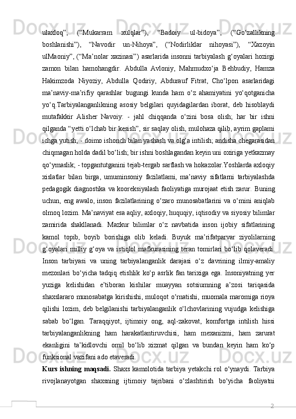 2ulaxloq”,   (“Mukarram   xulqlar”),   “Badoiy   ul-bidoya”,   (“Go‘zallikning
boshlanishi”),   “Navodir   un-Nihoya”,   (“Nodirliklar   nihoyasi”),   “Xazoyin
ulMaoniy”,   (“Ma’nolar   xazinasi”)   asarlarida   insonni   tarbiyalash   g‘oyalari   hozirgi
zamon   bilan   hamohangdir.   Abdulla   Avloniy,   Mahmudxo‘ja   Behbudiy,   Hamza
Hakimzoda   Niyoziy,   Abdulla   Qodiriy,   Abdurauf   Fitrat,   Cho‘lpon   asarlaridagi
ma’naviy-ma’rifiy   qarashlar   bugungi   kunda   ham   o‘z   ahamiyatini   yo‘qotganicha
yo‘q.Tarbiyalanganlikning   asosiy   belgilari   quyidagilardan   iborat,   deb   hisoblaydi
mutafakkir   Alisher   Navoiy:   -   jahl   chiqqanda   o‘zini   bosa   olish;   har   bir   ishni
qilganda “yetti o‘lchab bir kesish”, sir saqlay olish, mulohaza qilib, ayrim gaplami
ichga yutish; - doimo ishonch bilan yashash va olg‘a intilish; andisha chegarasidan
chiqmagan holda dadil bo‘lish; bir ishni boshlagandan keyin uni oxiriga yetkazmay
qo‘ymaslik; - topgantutganini tejab-tergab sarflash va hokazolar.Yoshlarda axloqiy
xislatlar   bilan   birga,   umuminsoniy   fazilatlami,   ma’naviy   sifatlarni   tarbiyalashda
pedagogik diagnostika va kooreksiyalash faoliyatiga murojaat  etish zarur.   Buning
uchun,   eng   awalo,   inson   fazilatlarining   o‘zaro   munosabatlarini   va   o‘mini   aniqlab
olmoq lozim. Ma’naviyat esa aqliy, axloqiy, huquqiy, iqtisodiy va siyosiy bilimlar
zamirida   shakllanadi.   Mazkur   bilimlar   o‘z   navbatida   inson   ijobiy   sifatlarining
kamol   topib,   boyib   borishiga   olib   keladi.   Buyuk   ma’rifatparvar   ziyolilarning
g‘oyalari   milliy   g‘oya   va   istiqlol   mafkurasining   teran   tomirlari   bo‘lib   qolaveradi.
Inson   tarbiyasi   va   uning   tarbiyalanganlik   darajasi   o‘z   davrining   ilmiy-amaliy
mezonlari   bo‘yicha   tadqiq   etishlik   ko‘p   asrlik   fan   tarixiga   ega.   Insoniyatning   yer
yuziga   kelishidan   e’tiboran   kishilar   muayyan   sotsiumning   a’zosi   tariqasida
shaxslararo munosabatga kirishishi, muloqot o‘rnatishi, muomala maromiga rioya
qilishi   lozim,   deb   belgilanishi   tarbiyalanganlik   o‘lchovlarining   vujudga   kelishiga
sabab   bo‘lgan.   Taraqqiyot,   ijtimoiy   ong,   aql-zakovat,   komfortga   intilish   hissi
tarbiyalanganlikning   ham   harakatlantiruvchisi,   ham   mexanizmi,   ham   zarurat
ekanligini   ta’kidlovchi   omil   bo‘lib   xizmat   qilgan   va   bundan   keyin   ham   ko‘p
funksional vazifani ado etaveradi.
Kurs  ishning maqsadi.   Shaxs  kamolotida tarbiya  yetakchi  rol  o‘ynaydi.  Tarbiya
rivojlanayotgan   shaxsning   ijtimoiy   tajribani   o‘zlashtirish   bo‘yicha   faoliyatni
