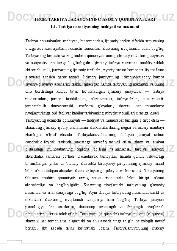 2I BOB. TARBIYA JARAYONINING ASOSIY QONUNIYATLARI
1.1. Tarbiya nazariyasining mohiyati va mazmuni
Tarbiya qonuniyatlari mohiyati, bir tomondan, ijtimoiy hodisa sifatida tarbiyaning
o‘ziga   xos   xususiyatlari,   ikkinchi   tomondan,   shaxsning   rivojlanishi   bilan   bog‘liq.
Tarbiyaning birinchi va eng muhim qonuniyati uning ijtimoiy muhitning obyektiv
va   subyektiv   omillariga   bog‘liqligidir.   Ijtimoiy   tarbiya   mazmuni   moddiy   ishlab
chiqarish usuli, jamiyatning ijtimoiy tuzilishi, siyosiy tuzum hamda milliy mafkura
g‘oyalari   asosida   qaror   topadi.   Ijtimoiy   jamiyatning   ijtimoiy-iqtisodiy   hamda
siyosiy-g‘oyaviy asoslarini tashkil qiladigan hamda tarbiyaning mazmuni va uning
olib   borilishiga   kuchli   ta’sir   ko‘rsatadigan   ijtimoiy   jarayonlar   —   tarbiya
muassasalari,   jamoat   tashkilotlari,   o‘qituvchilar,   tarbiyachilar,   oila   muhiti,
jamoatchilik   dunyoqarashi,   mafkura   g‘oyalari,   shaxsni   har   tomonlama
rivojlantirishga oid faoliyat kabilar tarbiyaning subyektiv omillari sirasiga kiradi. 
Tarbiyaning uchinchi qonuniyati —   faoliyat va munosabat birligini e’tirof etish —
shaxsning  ijtimoiy ijobiy fazilatlarini  shakllantirishning  negizi  va asosiy  manbayi
ekanligini   e’tirof   etishdir.   Tarbiyalanuvchilarning   faoliyati   jamiyat   uchun
qanchalik   foydali   ravishda   maqsadga   muvofiq   tashkil   etilsa,   shaxs   va   jamiyat
o‘rtasidagi   munosabatning   oqilona   bo‘lishi   ta’minlansa,   tarbiya   jarayoni
shunchalik   samarali   bo‘ladi.   Demokratik   tamoyillar   hamda   qonun   ustuvorligi
ta’minlangan   yillar   va   bunday   sharoitda   tarbiyaviy   jarayonning   ijtimoiy   muhit
bilan o‘rnatiladigan aloqalari shaxs tarbiyasiga ijobiy ta’sir ko‘rsatadi. Tarbiyaning
ikkinchi   muhim   qonuniyati   uning   shaxs   rivojlanishi   bilan   birligi,   o‘zaro
aloqadorligi   va   bog‘liqligidir.   Shaxsning   rivojlanishi   tarbiyaning   g‘oyaviy
mazmuni va sifat darajasiga bog‘liq. Ayni choqda tarbiyaning mazmuni, shakl  va
metodlari   shaxsning   rivojlanish   darajasiga   ham   bog‘liq.   Tarbiya   jarayoni
psixologiya   fani   asoslarini,   shaxsning   psixologik   va   fiziologik   rivojlanish
qonunlarini bilishni talab qiladi. Tarbiyachi (o‘qituvchi) tarbiyalanuvchi (o‘quvchi)
shaxsini   har   tomonlama   o‘rganishi   va   shu   asosda   unga   to‘g‘ri   psixologik   tavsif
berishi,   shu   asosda   ta’sir   ko‘rsatishi   lozim.   Tarbiyalanuvchining   shaxsiy