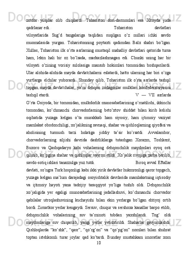 zotdor   yilqilar   olib   chiqilardi.   Tohariston   dori-darmonlari   esa   Xitoyda   juda
qadrlanar edi.  Tohariston   davlatlari
viloyatlarida   Sug’d   tangalariga   taqlidan   suqilgan   o’z   nullari   ichki   savdo
muomalasida   yurgan.   Toharistonning   poytaxti   qadimdan   Balx   shahri   bo’lgan.
Xullas,   Tohariston   ilk   o’rta   asrlarning   mustaqil   mahalliy   davlatlari   qatorida   tursa
ham,   lekin   hali   bir   oz   bo’lsada,   markazlashmagan   edi.   Chunki   uning   har   bir
viloyati   o’zining   vorisiy   sulolasiga   mansub   hokimlari   tomonidan   boshqarilardi.
Ular   alohida-alohida  mayda   davlatchalarni   eslatardi,  hatto  ularning  har  biri   o’zga
yurtlarga   elchilar   yuborardi.   Shunday   qilib,   Tohariston   ilk   o’rta   asrlarda   tashqil
topgan   mayda   davlatchalar,   ya’ni   dehqon   zodagonlar   mulklari   konfederatsiyasini
tashqil etardi.  V   —   VII   asrlarda
O’rta Osiyoda, bir tomonidan, mulkdorlik munosabatlarining o’rnatilishi, ikkinchi
tomondan,   ko’chmanchi   chorvadorlarning   beto’xtov   shiddat   bilan   kirib   kelishi
oqibatida   yuzaga   kelgan   o’ta   murakkab   ham   siyosiy,   ham   ijtimoiy   vaziyat
mamlakat obodonchiligi, xo’jalikning ravnaqi, shahar va qishloqlarning qiyofasi va
aholisining   turmush   tarzi   holatiga   jiddiy   ta’sir   ko’rsatdi.   Avvalambor,
chorvadorlarning   siljishi   davrida   dashtliklarga   tutashgan   Xorazm,   Toshkent,
Buxoro   va   Qashqadaryo   kabi   vohalarning   dehqonchilik   maydonlari   oyoq   osti
qilinib, ko’pgina shahar va qishloqlar vayron etildi. Xo’jalik rivojiga zarba berilib,
savdo-sotiq ishlari tanazzulga yuz tutdi.  Biroq avval Eftallar
davlati, so’ngra Turk hoqonligi kabi ikki yirik davlatlar hukmronligi qaror topgach,
yuzaga   kelgan   ma’lum   darajadagi   osoyishtalik   davrlarida  mamlakatning   iqtisodiy
va   ijtimoiy   hayoti   yana   tadrijiy   taraqqiyot   yo’liga   tushib   oldi.   Dehqonchilik
xo’jaligida   yer   egaligi   munosabatlarining   jadallashuvi,   ko’chmanchi   chorvador
qabilalar   utroqlashuvining   kuchayishi   bilan   ekin   yerlarga   bo’lgan   ehtiyoj   ortib
bordi. Ziroatkor yerlar kengaydi. Sersuv, chuqur va sershoxa kanallar barpo etilib,
dehqonchilik   vohalarining   suv   ta’minoti   tubdan   yaxshilandi.   Tog’   oldi
maydonlariga   suv   chiqarilib,   yangi   yerlar   yetishtirildi.   Shaharlar   gavjumlashdi.
Qishloqlarda   “ko’shk”,   “qasr”,   “qo’rg’on”   va   “qo’pg’on”   nomlari   bilan   shuhrat
toptan   istehkomli   turar   joylar   qad   ko’tardi.   Bunday   mustahkam   imoratlar   xom
10 