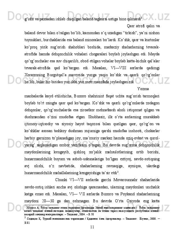 g’isht va paxsadan ishlab chiqilgan baland tagkursi ustiga bino qilinardi 1
. 
Qasr   atrofi   qalin   va
baland devor bilan o’ralgan bo’lib, kamondan o’q uzadigan “tirkish”, ya’ni nishon
tuynuklari, burchaklarida esa baland minoralari bo’lardi. Ko’shk, qasr va kurtonlar
ko’proq   yirik   sug’orish   shahoblari   boshida,   markaziy   shaharlarning   tevarak-
atrofida   hamda   dehqonchilik   vohalari   chegaralari   boylab   joylashgan   edi.   Mayda
qo’rg’onchalar esa suv chiqarilib, obod etilgan vohalar boylab katta-kichik qal’alar
tevarak-atrofida   qad   ko’targan   edi.   Masalan,   VI—VIII   asrlarda   qadimgi
Xorazmning   Burgutqal’a   mavzeida   yuzga   yaqin   ko’shk   va   qasrli   qo’rg’onlar
bo’lib, bular bir-biridan yuz-ikki yuz metr masofada joylashgan edi. 
Yozma
manbalarda   kayd   etilishicha,   Buxoro   shahrinint   faqat   uchta   sug’orish   tarmoqlari
boylab   to’rt   mingta   qasr   qad   ko’targan.   Ko’shk   va   qasrli   qo’rg’onlarda   zodagon
dehqonlar,   qo’rg’onchalarda   esa   ziroatkor   mehnatkash   aholi   istiqomat   qilgan   va
dushmandan   o’zini   mudofaa   etgan.   Shubhasiz,   ilk   o’rta   asrlarning   murakkab
ijtimoiy-iqtisodiy   va   siyosiy   hayot   taqozosi   bilan   qurilgan   qasr,   qo’rg’on   va
ko’shklar   asosan   tashkoy   dushman   xujumiga   qarshi   mudofaa   inshooti,   chokarlar
harbiy garnizon to’planadigan joy, ma’muriy markaz hamda oziq-ovkat va qurol-
yarog’   saqlanadigan   ombor   vazifasini   o’tagan.   Bu   davrda   sug’orma   dehqonchilik
maydonlarining   kengayib,   qishloq   xo’jalik   mahsulotlarining   ortib   borishi,
hunarmandchilik   buyum   va   asbob-uskunalariga   bo’lgan   extiyoj,   savdo-sotiqning
avj   olishi,   o’z   navbatida,   shaharlarning   ravnaqiga,   ayniqsa,   ulardagi
hunarmandchilik mahallalarining kengayishiga ta’sir etdi 2
. 
Chunki   VI—VII   asrlarda   garchi   Movarounnahr   shaharlarida
savdo-sotiq   ishlari   ancha   avj   olishiga   qaramasdan,   ularning   maydonlari   unchalik
katga   emas   edi.   Masalan,   VI—   VII   asrlarda   Buxoro   va   Poykand   shaharlarining
maydoni   20—30   ga   dan   oshmagan.   Bu   davrda   O’rta   Osiyoda   eng   katta
1
  Хўжаев   А .  Ўзбек   халқиниг   этник   тарихини   ўрганишда   Хитой   манбаларининг   аҳамияти  /    Ўзбек   халқининг
келиб   чиқиши :   илмий - методик   ёндашувлар ,   этногенетик   ва   этник   тарих   мавзусидаги   республика   илмий -
назарий   семинар   материаллари . –  Тошкент , 2004. –  Б .58
2
  Содиқов   Қ .   Туркий   матннавислик   тарихидан   /   Қадимги   ёзма   ёдгорликлар .   –   Тошкент :     Ёзувчи ,   2000.   –
Б .81
11 