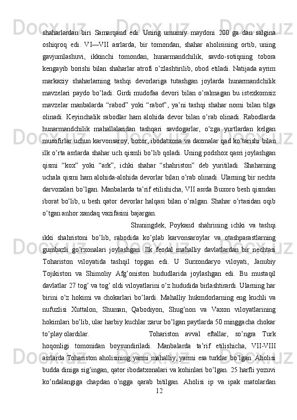 shaharlardan   biri   Samarqand   edi.   Uning   umumiy   maydoni   200   ga   dan   salgina
oshiqroq   edi.   VI—VII   asrlarda,   bir   tomondan,   shahar   aholisining   ortib,   uning
gavjumlashuvi,   ikkinchi   tomondan,   hunarmandchilik,   savdo-sotiqning   tobora
kengayib   borishi   bilan   shaharlar   atrofi   o’zlashtirilib,   obod   etiladi.   Natijada   ayrim
markaziy   shaharlarning   tashqi   devorlariga   tutashgan   joylarda   hunarmandchilik
mavzelari   paydo   bo’ladi.   Girdi   mudofaa   devori   bilan   o’ralmagan   bu   istexkomsiz
mavzelar   manbalarda   “rabod”   yoki   “rabot”,   ya’ni   tashqi   shahar   nomi   bilan   tilga
olinadi.   Keyinchalik   rabodlar   ham   alohida   devor   bilan   o’rab   olinadi.   Rabodlarda
hunarmandchilik   mahallalaridan   tashqari   savdogarlar,   o’zga   yurtlardan   kelgan
musofirlar uchun karvonsaroy, bozor, ibodatxona va daxmalar qad ko’tarishi bilan
ilk o’rta asrlarda shahar uch qismli bo’lib qoladi. Uning podshox qasri joylashgan
qismi   “kox”   yoki   “ark”,   ichki   shahar   “shahriston”   deb   yuritiladi.   Shaharning
uchala qismi ham alohida-alohida devorlar bilan o’rab olinadi. Ularning bir nechta
darvozalari bo’lgan. Manbalarda ta’rif etilishicha, VII asrda Buxoro besh qismdan
iborat bo’lib, u besh qator devorlar halqasi bilan o’ralgan. Shahar o’rtasidan oqib
o’tgan anhor xandaq vazifasini bajargan. 
Shuningdek,   Poykand   shahrining   ichki   va   tashqi
ikki   shahristoni   bo’lib,   rabodida   ko’plab   karvonsaroylar   va   otashparastlarning
gumbazli   go’rxonalari   joylashgan.   Ilk   feodal   mahalliy   davlatlardan   bir   nechtasi
Tohariston   viloyatida   tashqil   topgan   edi.   U   Surxondaryo   viloyati,   Janubiy
Tojikiston   va   Shimoliy   Afg’oniston   hududlarida   joylashgan   edi.   Bu   mustaqil
davlatlar 27 tog’ va tog’ oldi viloyatlarini o’z hududida birlashtirardi. Ularning har
birini   o’z   hokimi   va   chokarlari   bo’lardi.   Mahalliy   hukmdorlarning   eng   kuchli   va
nufuzlisi   Xuttalon,   Shuman,   Qabodiyon,   Shug’non   va   Vaxon   viloyatlarining
hokimlari bo’lib, ular harbiy kuchlar zarur bo’lgan paytlarda 50 minggacha chokar
to’play olardilar.  Tohariston   avval   eftallar,   so’ngra   Turk
hoqonligi   tomonidan   boysundiriladi.   Manbalarda   ta’rif   etilishicha,   VII-VIII
asrlarda Tohariston aholisining yarmi mahalliy, yarmi esa turklar bo’lgan. Aholisi
budda diniga sig’ingan, qator ibodatxonalari va kohinlari bo’lgan. 25 harfli yozuvi
ko’ndalangiga   chapdan   o’ngga   qarab   bitilgan.   Aholisi   ip   va   ipak   matolardan
12 