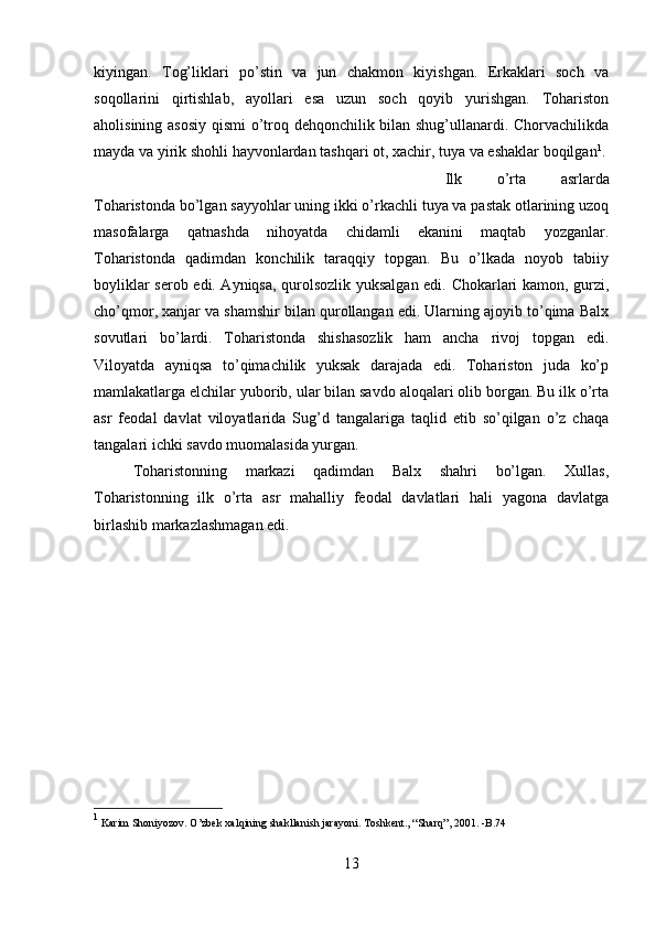 kiyingan.   Tog’liklari   po’stin   va   jun   chakmon   kiyishgan.   Erkaklari   soch   va
soqollarini   qirtishlab,   ayollari   esa   uzun   soch   qoyib   yurishgan.   Tohariston
aholisining asosiy qismi o’troq dehqonchilik bilan shug’ullanardi. Chorvachilikda
mayda va yirik shohli hayvonlardan tashqari ot, xachir, tuya va eshaklar boqilgan 1
. 
Ilk   o’rta   asrlarda
Toharistonda bo’lgan sayyohlar uning ikki o’rkachli tuya va pastak otlarining uzoq
masofalarga   qatnashda   nihoyatda   chidamli   ekanini   maqtab   yozganlar.
Toharistonda   qadimdan   konchilik   taraqqiy   topgan.   Bu   o’lkada   noyob   tabiiy
boyliklar serob edi. Ayniqsa, qurolsozlik yuksalgan edi. Chokarlari kamon, gurzi,
cho’qmor, xanjar va shamshir bilan qurollangan edi. Ularning ajoyib to’qima Balx
sovutlari   bo’lardi.   Toharistonda   shishasozlik   ham   ancha   rivoj   topgan   edi.
Viloyatda   ayniqsa   to’qimachilik   yuksak   darajada   edi.   Tohariston   juda   ko’p
mamlakatlarga elchilar yuborib, ular bilan savdo aloqalari olib borgan. Bu ilk o’rta
asr   feodal   davlat   viloyatlarida   Sug’d   tangalariga   taqlid   etib   so’qilgan   o’z   chaqa
tangalari ichki savdo muomalasida yurgan. 
Toharistonning   markazi   qadimdan   Balx   shahri   bo’lgan.   Xullas,
Toharistonning   ilk   o’rta   asr   mahalliy   feodal   davlatlari   hali   yagona   davlatga
birlashib markazlashmagan edi.
1
 Karim Shoniyozov. O’zbek xalqining shakllanish jarayoni. Toshkent., “Sharq”, 2001. -B.74
13 