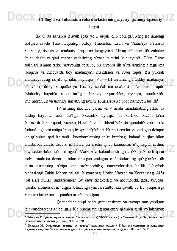 1.2 Sug’d va Tohariston voha davlatlarining siyosiy, ijtimoiy-iqtisodiy
hayoti
Ilk   O’rta   asrlarda   Buyuk   Ipak   yo’li   orqali   olib   borilgan   keng   ko’lamdagi
xalqaro   savdo   Turk   hoqonligi,   Xitoy,   Hindiston,   Eron   va   Vizantiya   o’rtasida
iqtisodiy, siyosiy  va madaniy aloqalarni  kengaytirdi. Utroq dehqonchilik vohalari
bilan   dasht   xalqlari   madaniyatlarining   o’zaro   ta’sirini   kuchaytirdi.   O’rta   Osiyo
xalqlari   jahnon   tarixi   jarayoniga   tortilib,   bu   diyorda   ilk   o’rta   asrning   o’ziga   xos
serqirra   va   nihoyatda   boy   madaniyati   shakllandi   va   rivoj   topdi.   Bu   yuksak
madaniyatning   serjilo   qirralari,   ayniqsa,   VI—VIII   asrlarning   moddiy   madaniyat
obidalari,   diniy   e’tiqodlariyu   tasviriy   san’at   namunalarida   o’z   aksini   topdi.
Mahalliy   hayotda   sodir   bo’lgan   bunday   uzgarishlar,   ayniqsa,   binokorlik,
me’morchilik va tasviriy san’atning ayrim jabhalarida ko’proq namoyon bo’ldi 1
. 
IV   asrning   ikkinchi   yarmi   va   V   asrda   mamlakatning   ichki   va
tashqi   hayotida   sodir   bo’lgan   keskinlik,   ayniqsa,   binokorlikka   kuchli   ta’sir
ko’rsatdi. Samarqand, Buxoro, Naxshab va Toshkent kabi dehqonchilik vohalarida
baland tagkursi ustiga bino qilingan ko’plab istehkomli qasrlar va zodagon dehqon
qo’rg’onlari   qad   ko’tardi.   Istexkomlarning   to’rt   burchagi   baland   burjlar   bilan
mustahkamlanib,   devoru   mulalari,   bir   necha   qator   kamondan   o’q   uzgich   nishon
tuynuklari   bilan   ta’minlangan 2
.   Markazida   baland   arkli,   girdi   ikki   yoki   uch   qator
qalin   mudofaa   devorlar   bilan   o’ralgan   zodagon   mulkdorlarning   qo’rg’onlari   ilk
o’rta   asrlarning   o’ziga   xos   me’morchiligi   namunalaridan   bo’lib,   Naxshab
vohasidagi Zahki Moron qal’asi, Buxorodagi Shahri Vayron va Xorazmdagi Alfir
qal’alari   shular   jumlasidandir.   Bu   davr   binokorligi   va   me’morchiligida,   ayniqsa,
qasrlar alohida o’rin tutgan. Ularning ayrimlari xatto ikki qavatli bo’lib, yuqorisiga
maxsus ko’tarma — pandus orqali chiqilgan.
Qasr   ichida   shipi   tekis,   gumbazsimon   va   ravoqsimon   yopilgan
bir qancha xonalar bo’lgan. Ko’pincha uning markaziy qismida girdi yo’laksimon
1
  Бабаяров Г. Древнетюркские монеты Чачского оазиса( VI-VIII вв. н.э.). – Ташкент: Изд. Нац. библиотеки
Узбекистана им. Алишера Навои, 2007.  –  Б .58
2
  Исҳоқов   М .   Суғдие?нада   “ ихшид ”   ва   “ ихрид ”   унвонлари   ҳақида   /   Ўзбек   давлатчилиги   ва   маданияти
тарихида   жанубий   Ўзбекистоннинг   ўрни .  Республика илмий анжумани. – Қарши: 2011. – Б. 64-65.
14 