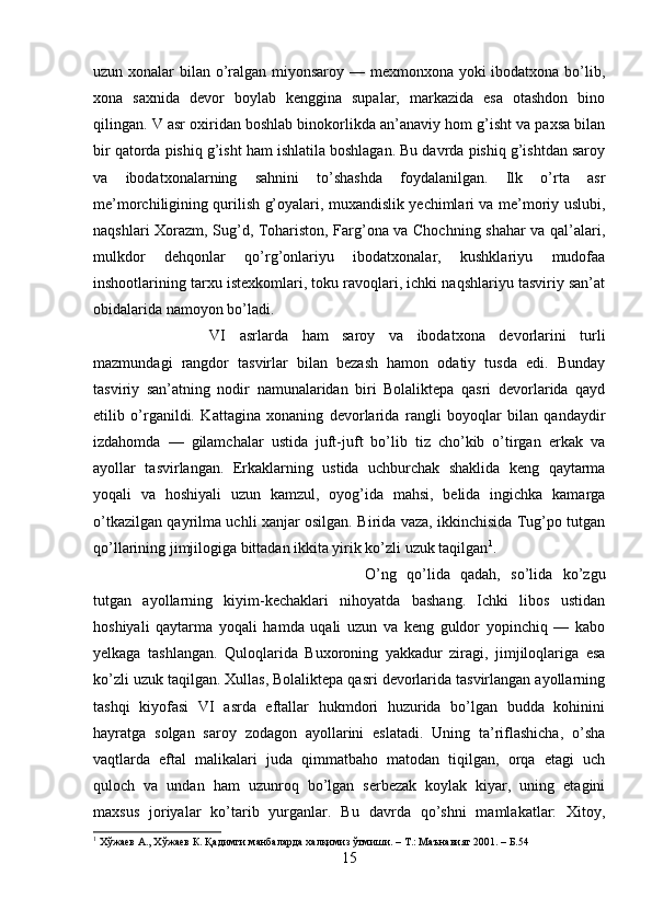 uzun xonalar bilan o’ralgan miyonsaroy — mexmonxona yoki  ibodatxona bo’lib,
xona   saxnida   devor   boylab   kenggina   supalar,   markazida   esa   otashdon   bino
qilingan. V asr oxiridan boshlab binokorlikda an’anaviy hom g’isht va paxsa bilan
bir qatorda pishiq g’isht ham ishlatila boshlagan. Bu davrda pishiq g’ishtdan saroy
va   ibodatxonalarning   sahnini   to’shashda   foydalanilgan.   Ilk   o’rta   asr
me’morchiligining qurilish g’oyalari, muxandislik yechimlari va me’moriy uslubi,
naqshlari Xorazm, Sug’d, Tohariston, Farg’ona va Chochning shahar va qal’alari,
mulkdor   dehqonlar   qo’rg’onlariyu   ibodatxonalar,   kushklariyu   mudofaa
inshootlarining tarxu istexkomlari, toku ravoqlari, ichki naqshlariyu tasviriy san’at
obidalarida namoyon bo’ladi. 
VI   asrlarda   ham   saroy   va   ibodatxona   devorlarini   turli
mazmundagi   rangdor   tasvirlar   bilan   bezash   hamon   odatiy   tusda   edi.   Bunday
tasviriy   san’atning   nodir   namunalaridan   biri   Bolaliktepa   qasri   devorlarida   qayd
etilib   o’rganildi.   Kattagina   xonaning   devorlarida   rangli   boyoqlar   bilan   qandaydir
izdahomda   —   gilamchalar   ustida   juft-juft   bo’lib   tiz   cho’kib   o’tirgan   erkak   va
ayollar   tasvirlangan.   Erkaklarning   ustida   uchburchak   shaklida   keng   qaytarma
yoqali   va   hoshiyali   uzun   kamzul,   oyog’ida   mahsi,   belida   ingichka   kamarga
o’tkazilgan qayrilma uchli xanjar osilgan. Birida vaza, ikkinchisida Tug’po tutgan
qo’llarining jimjilogiga bittadan ikkita yirik ko’zli uzuk taqilgan 1
. 
O’ng   qo’lida   qadah,   so’lida   ko’zgu
tutgan   ayollarning   kiyim-kechaklari   nihoyatda   bashang.   Ichki   libos   ustidan
hoshiyali   qaytarma   yoqali   hamda   uqali   uzun   va   keng   guldor   yopinchiq   —   kabo
yelkaga   tashlangan.   Quloqlarida   Buxoroning   yakkadur   ziragi,   jimjiloqlariga   esa
ko’zli uzuk taqilgan. Xullas, Bolaliktepa qasri devorlarida tasvirlangan ayollarning
tashqi   kiyofasi   VI   asrda   eftallar   hukmdori   huzurida   bo’lgan   budda   kohinini
hayratga   solgan   saroy   zodagon   ayollarini   eslatadi.   Uning   ta’riflashicha,   o’sha
vaqtlarda   eftal   malikalari   juda   qimmatbaho   matodan   tiqilgan,   orqa   etagi   uch
quloch   va   undan   ham   uzunroq   bo’lgan   serbezak   koylak   kiyar,   uning   etagini
maxsus   joriyalar   ko’tarib   yurganlar.   Bu   davrda   qo’shni   mamlakatlar:   Xitoy,
1
 Хўжаев А., Хўжаев К. Қадимги манбаларда халқимиз ўтмиши. – Т.: Маънавият 2001. – Б.54
15 