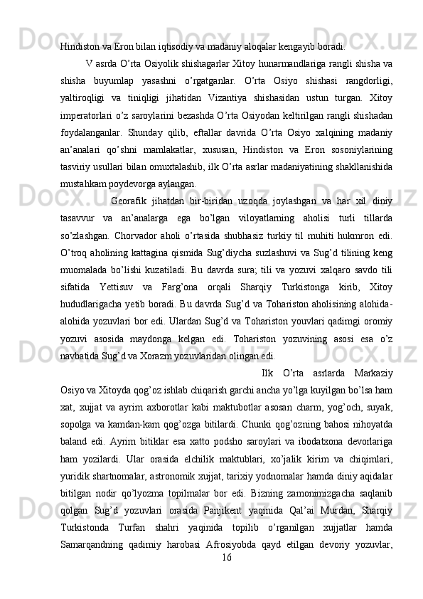 Hindiston va Eron bilan iqtisodiy va madaniy aloqalar kengayib boradi. 
V asrda O’rta Osiyolik shishagarlar Xitoy hunarmandlariga rangli shisha va
shisha   buyumlap   yasashni   o’rgatganlar.   O’rta   Osiyo   shishasi   rangdorligi,
yaltiroqligi   va   tiniqligi   jihatidan   Vizantiya   shishasidan   ustun   turgan.   Xitoy
imperatorlari o’z saroylarini bezashda O’rta Osiyodan keltirilgan rangli shishadan
foydalanganlar.   Shunday   qilib,   eftallar   davrida   O’rta   Osiyo   xalqining   madaniy
an’analari   qo’shni   mamlakatlar,   xususan,   Hindiston   va   Eron   sosoniylarining
tasviriy usullari bilan omuxtalashib, ilk O’rta asrlar madaniyatining shakllanishida
mustahkam poydevorga aylangan. 
Georafik   jihatdan   bir-biridan   uzoqda   joylashgan   va   har   xil   diniy
tasavvur   va   an’analarga   ega   bo’lgan   viloyatlarning   aholisi   turli   tillarda
so’zlashgan.   Chorvador   aholi   o’rtasida   shubhasiz   turkiy   til   muhiti   hukmron   edi.
O’troq aholining  kattagina  qismida  Sug’diycha  suzlashuvi  va  Sug’d  tilining keng
muomalada   bo’lishi   kuzatiladi.   Bu   davrda   sura;   tili   va   yozuvi   xalqaro   savdo   tili
sifatida   Yettisuv   va   Farg’ona   orqali   Sharqiy   Turkistonga   kirib,   Xitoy
hududlarigacha  yetib boradi.  Bu davrda Sug’d va Tohariston aholisining alohida-
alohida yozuvlari  bor  edi. Ulardan Sug’d va Tohariston youvlari  qadimgi  oromiy
yozuvi   asosida   maydonga   kelgan   edi.   Tohariston   yozuvining   asosi   esa   o’z
navbatida Sug’d va Xorazm yozuvlaridan olingan edi. 
Ilk   O’rta   asrlarda   Markaziy
Osiyo va Xitoyda qog’oz ishlab chiqarish garchi ancha yo’lga kuyilgan bo’lsa ham
xat,   xujjat   va   ayrim   axborotlar   kabi   maktubotlar   asosan   charm,   yog’och,   suyak,
sopolga   va   kamdan-kam   qog’ozga   bitilardi.   Chunki   qog’ozning   bahosi   nihoyatda
baland   edi.   Ayrim   bitiklar   esa   xatto   podsho   saroylari   va   ibodatxona   devorlariga
ham   yozilardi.   Ular   orasida   elchilik   maktublari,   xo’jalik   kirim   va   chiqimlari,
yuridik shartnomalar, astronomik xujjat, tarixiy yodnomalar hamda diniy aqidalar
bitilgan   nodir   qo’lyozma   topilmalar   bor   edi.   Bizning   zamonimizgacha   saqlanib
qolgan   Sug’d   yozuvlari   orasida   Panjikent   yaqinida   Qal’ai   Murdan,   Sharqiy
Turkistonda   Turfan   shahri   yaqinida   topilib   o’rganilgan   xujjatlar   hamda
Samarqandning   qadimiy   harobasi   Afrosiyobda   qayd   etilgan   devoriy   yozuvlar,
16 