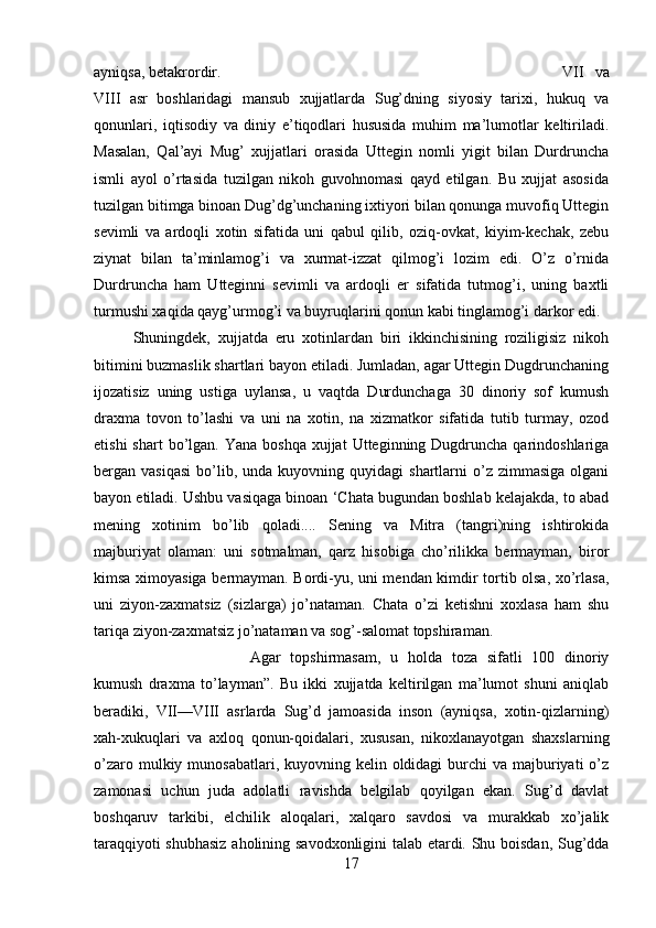 ayniqsa, betakrordir.  VII   va
VIII   asr   boshlaridagi   mansub   xujjatlarda   Sug’dning   siyosiy   tarixi,   hukuq   va
qonunlari,   iqtisodiy   va   diniy   e’tiqodlari   hususida   muhim   ma’lumotlar   keltiriladi.
Masalan,   Qal’ayi   Mug’   xujjatlari   orasida   Uttegin   nomli   yigit   bilan   Durdruncha
ismli   ayol   o’rtasida   tuzilgan   nikoh   guvohnomasi   qayd   etilgan.   Bu   xujjat   asosida
tuzilgan bitimga binoan Dug’dg’unchaning ixtiyori bilan qonunga muvofiq Uttegin
sevimli   va   ardoqli   xotin   sifatida   uni   qabul   qilib,   oziq-ovkat,   kiyim-kechak,   zebu
ziynat   bilan   ta’minlamog’i   va   xurmat-izzat   qilmog’i   lozim   edi.   O’z   o’rnida
Durdruncha   ham   Utteginni   sevimli   va   ardoqli   er   sifatida   tutmog’i,   uning   baxtli
turmushi xaqida qayg’urmog’i va buyruqlarini qonun kabi tinglamog’i darkor edi.
Shuningdek,   xujjatda   eru   xotinlardan   biri   ikkinchisining   roziligisiz   nikoh
bitimini buzmaslik shartlari bayon etiladi. Jumladan, agar Uttegin Dugdrunchaning
ijozatisiz   uning   ustiga   uylansa,   u   vaqtda   Durdunchaga   30   dinoriy   sof   kumush
draxma   tovon   to’lashi   va   uni   na   xotin,   na   xizmatkor   sifatida   tutib   turmay,   ozod
etishi   shart  bo’lgan.  Yana boshqa   xujjat  Utteginning Dugdruncha  qarindoshlariga
bergan  vasiqasi   bo’lib,  unda  kuyovning  quyidagi  shartlarni  o’z  zimmasiga   olgani
bayon etiladi. Ushbu vasiqaga binoan ‘Chata bugundan boshlab kelajakda, to abad
mening   xotinim   bo’lib   qoladi....   Sening   va   Mitra   (tangri)ning   ishtirokida
majburiyat   olaman:   uni   sotmalman,   qarz   hisobiga   cho’rilikka   bermayman,   biror
kimsa ximoyasiga bermayman. Bordi-yu, uni mendan kimdir tortib olsa, xo’rlasa,
uni   ziyon-zaxmatsiz   (sizlarga)   jo’nataman.   Chata   o’zi   ketishni   xoxlasa   ham   shu
tariqa ziyon-zaxmatsiz jo’nataman va sog’-salomat topshiraman. 
Agar   topshirmasam,   u   holda   toza   sifatli   100   dinoriy
kumush   draxma   to’layman”.   Bu   ikki   xujjatda   keltirilgan   ma’lumot   shuni   aniqlab
beradiki,   VII—VIII   asrlarda   Sug’d   jamoasida   inson   (ayniqsa,   xotin-qizlarning)
xah-xukuqlari   va   axloq   qonun-qoidalari,   xususan,   nikoxlanayotgan   shaxslarning
o’zaro mulkiy munosabatlari, kuyovning kelin oldidagi  burchi  va majburiyati  o’z
zamonasi   uchun   juda   adolatli   ravishda   belgilab   qoyilgan   ekan.   Sug’d   davlat
boshqaruv   tarkibi,   elchilik   aloqalari,   xalqaro   savdosi   va   murakkab   xo’jalik
taraqqiyoti shubhasiz  aholining savodxonligini talab etardi. Shu boisdan, Sug’dda
17 