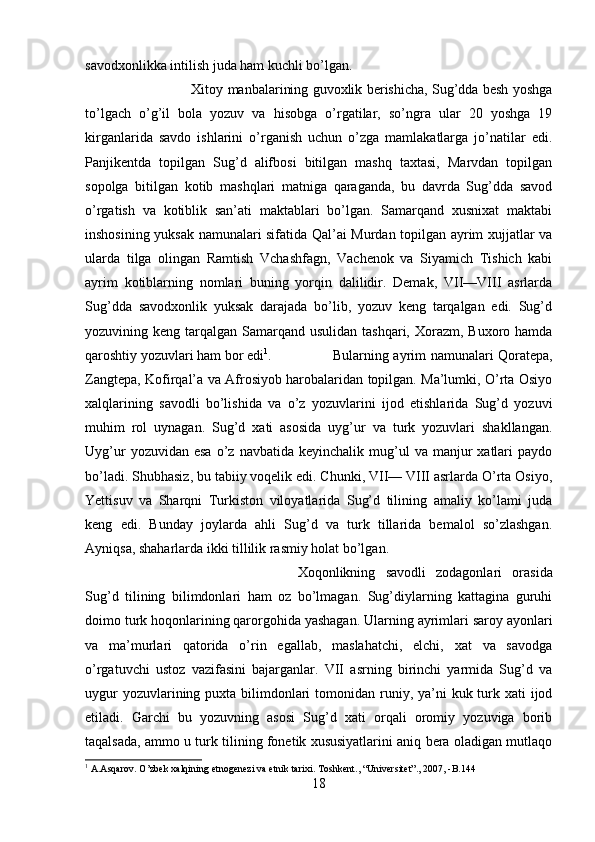 savodxonlikka intilish juda ham kuchli bo’lgan. 
Xitoy manbalarining guvoxlik berishicha, Sug’dda besh yoshga
to’lgach   o’g’il   bola   yozuv   va   hisobga   o’rgatilar,   so’ngra   ular   20   yoshga   19
kirganlarida   savdo   ishlarini   o’rganish   uchun   o’zga   mamlakatlarga   jo’natilar   edi.
Panjikentda   topilgan   Sug’d   alifbosi   bitilgan   mashq   taxtasi,   Marvdan   topilgan
sopolga   bitilgan   kotib   mashqlari   matniga   qaraganda,   bu   davrda   Sug’dda   savod
o’rgatish   va   kotiblik   san’ati   maktablari   bo’lgan.   Samarqand   xusnixat   maktabi
inshosining yuksak namunalari sifatida Qal’ai Murdan topilgan ayrim xujjatlar va
ularda   tilga   olingan   Ramtish   Vchashfagn,   Vachenok   va   Siyamich   Tishich   kabi
ayrim   kotiblarning   nomlari   buning   yorqin   dalilidir.   Demak,   VII—VIII   asrlarda
Sug’dda   savodxonlik   yuksak   darajada   bo’lib,   yozuv   keng   tarqalgan   edi.   Sug’d
yozuvining keng tarqalgan Samarqand usulidan tashqari, Xorazm, Buxoro hamda
qaroshtiy yozuvlari ham bor edi 1
. Bularning ayrim namunalari Qoratepa,
Zangtepa, Kofirqal’a va Afrosiyob harobalaridan topilgan. Ma’lumki, O’rta Osiyo
xalqlarining   savodli   bo’lishida   va   o’z   yozuvlarini   ijod   etishlarida   Sug’d   yozuvi
muhim   rol   uynagan.   Sug’d   xati   asosida   uyg’ur   va   turk   yozuvlari   shakllangan.
Uyg’ur  yozuvidan  esa  o’z  navbatida  keyinchalik  mug’ul   va  manjur   xatlari  paydo
bo’ladi. Shubhasiz, bu tabiiy voqelik edi. Chunki, VII— VIII asrlarda O’rta Osiyo,
Yettisuv   va   Sharqni   Turkiston   viloyatlarida   Sug’d   tilining   amaliy   ko’lami   juda
keng   edi.   Bunday   joylarda   ahli   Sug’d   va   turk   tillarida   bemalol   so’zlashgan.
Ayniqsa, shaharlarda ikki tillilik rasmiy holat bo’lgan. 
Xoqonlikning   savodli   zodagonlari   orasida
Sug’d   tilining   bilimdonlari   ham   oz   bo’lmagan.   Sug’diylarning   kattagina   guruhi
doimo turk hoqonlarining qarorgohida yashagan. Ularning ayrimlari saroy ayonlari
va   ma’murlari   qatorida   o’rin   egallab,   maslahatchi,   elchi,   xat   va   savodga
o’rgatuvchi   ustoz   vazifasini   bajarganlar.   VII   asrning   birinchi   yarmida   Sug’d   va
uygur  yozuvlarining puxta bilimdonlari  tomonidan runiy, ya’ni  kuk turk xati  ijod
etiladi.   Garchi   bu   yozuvning   asosi   Sug’d   xati   orqali   oromiy   yozuviga   borib
taqalsada, ammo u turk tilining fonetik xususiyatlarini aniq bera oladigan mutlaqo
1
  A . Asqarov .  O ’ zbek   xalqining   etnogenezi   va   etnik   tarixi .  Toshkent ., “ Universitet ”., 2007, - B .144
18 