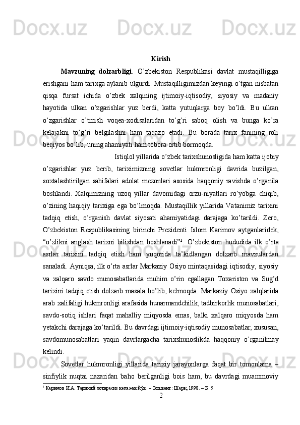 Kirish
Mavzuning   dolzarbligi .   О ’zbekiston   Respublikasi   davlat   mustaqilligiga
erishgani ham tarixga aylanib ulgurdi. Mustaqilligimizdan keyingi o’tgan nisbatan
qisqa   fursat   ichida   o’zbek   xalqining   ijtimoiy-iqtisodiy,   siyosiy   va   madaniy
hayotida   ulkan   o’zgarishlar   yuz   berdi,   katta   yutuqlarga   boy   bo’ldi.   Bu   ulkan
o’zgarishlar   o’tmish   voqea-xodisalaridan   to’g’ri   saboq   olish   va   bunga   ko’ra
kelajakni   to’g’ri   belgilashni   ham   taqazo   etadi.   Bu   borada   tarix   fanining   roli
beqiyos bo’lib, uning ahamiyati ham tobora ortib bormoqda. 
Istiqlol yillarida o’zbek tarixshunosligida ham katta ijobiy
o’zgarishlar   yuz   berib,   tariximizning   sovetlar   hukmronligi   davrida   buzilgan,
soxtalashtirilgan   sahifalari   adolat   mezonlari   asosida   haqqoniy   ravishda   o’rganila
boshlandi.   Xalqimizning   uzoq   yillar   davomidagi   orzu-niyatlari   ro’yobga   chiqib,
o’zining   haqiqiy   tarixiga   ega   bo’lmoqda.   Mustaqillik   yillarida   Vatanimiz   tarixini
tadqiq   etish,   o’rganish   davlat   siyosati   ahamiyatidagi   darajaga   ko’tarildi.   Zero,
О ’zbekiston   Respublikasining   birinchi   Prezidenti   Islom   Karimov   aytganlaridek,
“o’zlikni   anglash   tarixni   bilishdan   boshlanadi” 1
.   О ’zbekiston   hududida   ilk   o’rta
asrlar   tarixini   tadqiq   etish   ham   yuqorida   ta’kidlangan   dolzarb   mavzulardan
sanaladi. Ayniqsa, ilk o’rta asrlar Markaziy Osiyo mintaqasidagi iqtisodiy, siyosiy
va   xalqaro   savdo   munosabatlarida   muhim   o’rin   egallagan   Toxariston   va   Sug’d
tarixini   tadqiq   etish   dolzarb   masala   bo’lib,   kelmoqda.   Markaziy   Osiyo   xalqlarida
arab xalifaligi hukmronligi arafasida hunarmandchilik, tadbirkorlik munosabatlari,
savdo-sotiq   ishlari   faqat   mahalliy   miqyosda   emas,   balki   xalqaro   miqyosda   ham
yetakchi darajaga ko’tarildi. Bu davrdagi ijtimoiy-iqtisodiy munosabatlar, xususan,
savdomunosabatlari   yaqin   davrlargacha   tarixshunoslikda   haqqoniy   o’rganilmay
kelindi. 
Sovetlar   hukmronligi   yillarida   tarixiy   jarayonlarga   faqat   bir   tomonlama   –
sinfiylik   nuqtai   nazaridan   baho   berilganligi   bois   ham,   bu   davrdagi   muammoviy
1
 Каримов И.А. Тарихий хотирасиз келажак йўқ. – Тошкент: Шарқ, 1998. – Б. 5
2 