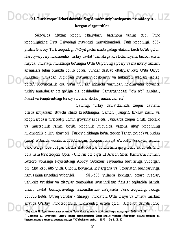 2.1 Turk xoqonliklari davrida Sug’d ma’muriy boshqaruv tizimida yuz
bergan o’zgarishlar
562-yilda   Muxan   xoqon   eftaliylarni   batamom   taslim   etib,   Turk
xoqonligining   O'rta   Osiyodagi   mavqеini   mustahkamladi.   Turk   xoqonligi,   603-
yildan G'arbiy Turk xoqonligi 742-yilgacha mintaqadagi еtakchi kuch bo'lib qoldi.
Harbiy–siyosiy hukmronlik, turkiy davlat tuzilishiga xos hokimiyatni tashkil etish,
mayda,  mustaqil mulklarga bo'lingan O'rta Osiyoning siyosiy va ma'muriy tuzilish
an'analari   bilan   omuxta   bo'lib   bordi.   Turklar   dastlab   eftaliylar   kabi   O'rta   Osiyo
mulklari,   jumladan   Sug'ddagi   ma'muriy   boshqaruv   va   hukmron   sulolani   saqlab
qoldi 1
.   Kеyinchalik   esa,   ya'ni   VII   asr   ikkinchi   yarmidan   hokimiyatni   bеvosita
turkiy   amaldorlar   o'z   qo'liga   ola   boshladilar.   Samarqanddagi   “o'n   o'q”   sulolasi,
Nasaf va Panjikеntdagi turkiy sulolalar shular jumlasidan edi 2
.  
Qadimgi   turkiy   davlatchilikda   xoqon   davlatni
o'zida   mujassam   etuvchi   shaxs   hisoblangan.   Osmon   (Tangri),   Еr-suv   kuchi   va
xoqon irodasi turk xalqi uchun g'oyaviy asos edi. Turklarda xoqon birlik, ozodlik
va   mustaqillik   ramzi   bo'lib,   xoqonlik   hududida   yagona   ulug'   xoqonning
hukmronlik qilishi shart edi. Turkiy bitiklarga ko'ra, xoqon Tangri (xudo) va budun
(xalq)   o'rtasida   vositachi   hisoblangan.   Xoqoni   nafaqat   o'z   xalqi   turkiylar   uchun,
balki o'ziga tobе bo'lgan barcha elatu xalqlar uchun ham qayg'urishi zarur edi. Shu
bois  ham  turk xoqoni   Qora  -  Cho'rin  o'z  o'g'li   El  Arslon  Shеri  Kishvarni   notinch
Buxoro   vohasiga   Poykеntdagi   Abro'y   (Abaxon)   isyonidan   bostirishga   yuborgan
edi. Shu kabi  605 yilda Choch, kеyinchalik  Farg'ona  va Toxariston boshqaruviga
ham ashina avlodlari yuborildi. 581-603   yillarda   kеchgan   o'zaro   nizolar,
uzluksiz   urushlar   va   xitoylar   tomonidan   uyushtirilgan   fitnalar   oqibatida   hamda
ulkan   davlat   boshqaruvidagi   takomillashuv   natijasida   Turk   xoqonligi   ikkiga
bo'linib  kеtdi.   O'troq  vohalar   -   Sharqiy   Turkiston,  O'rta   Osiyo   va   Еttisuv   markaz
sifatida   G'arbiy   Turk   xoqonligi   hukmronligi   ostida   qoldi.   Sug'd   bu   davrda   ichki
1
 Баратова Л. Турк хоқонлиги ва унинг Ўрта Осиё давлатлари билан ўзаро алоқалари. 1989.   – Б. 54 
2
  Содиқов   Қ.   Култегин,   Билга   хоқон   битикларидан   ўрин   олган   “хоқон   сўзи”нинг   бошланмалари   ва
ёдномаларнинг матн тузилиши ҳақида //  O ’ zbekiston   tarixi . – 1999. – № 3. -Б. 31
20 