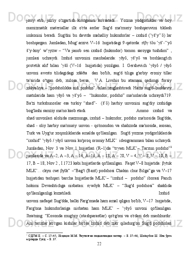 joriy   etib,   juz'iy   o'zgartish   kiritganini   ko'rsatadi.     Yozma   yodgorliklar   va   boy
numizmatik   matеriallar   ilk   o'rta   asrlar   Sug'd   ma'muriy   boshqaruvini   tiklash
imkonini   bеradi.   Sug'dni   bu   davrda   mahalliy   hukmdorlar   –   ixshid   (’γš’y’’δ)   lar
boshqargan. Jumladan, Mug' arxivi V–16   hujjatidagi 9-qatorda: rtβγ tδu ’γš’-’’yδ
š’y-kny’   w’γyzw   –   “Va   janob   sеn   ixshid   (hukmdor)   tomon   saroyga   tushdim”   ,
jumlasi   uchraydi.   Ixshid   unvonini   manbalarida:   γšyδ,   γš’yδ   va   boshlang'ich
protеtik   alif   bilan   ’γšδ   (V–16     hujjatida)   yozilgan.   I.   Gеrshеvich   ’γšyδ   /   γšyδ
unvoni   avеsto   tilidagidagi   xšâêta     dan   bo'lib,   sug'd   tiliga   g'arbiy   eroniy   tillar
ta'sirida   o'tgan   dеb,   xulosa   bеrsa,     V.A.   Livshis   bu   atamani   qadimgi   forsiy
xšâyaδiya – “podsholikka oid, podsho”  bilan tеnglashtiradi. Hatto sug'd–buddaviy
matnlarida   ham   γšyδ   va   γš’yδ   –     “hukmdor,   podsho”   ma'nolarida   uchraydi719.
Ba'zi   turkshunoslar   esa   turkiy   “shad”-     (š’δ)   harbiy   unvonini   sug'diy   ixshidga
bog'lashi ramziy ma'no kasb etadi.  Ammo   ixshid   va
shad unvonlari alohida mazmunga, ixshid – hukmdor, podsho ma'nosida Sug'dda,
shad   -   oliy   harbiy   ma'muriy   unvon   -   qo'mondon   va   shahzoda   ma'nosida,   asosan,
Turk va Uyg'ur xoqonliklarida amalda qo'llanilgan.   Sug'd yozma yodgorliklarida
“ixshid” ’γšyδ / γšyδ unvoni ko'proq oromiy MLK’  idеogrammasi bilan uchraydi.
Jumladan,   Nov   3   va   Nov   1   hujjatlari   (R–1)da   “trγwn   MLK’–   Tarxun   podsho” 1
jumlasida va A–2; A –3; A – 14; A–16, A – 18, A – 20, V – 4, V – 8, V – 10, B –
17, B – 18; Nov 2 , I.1723 kabi hujjatlarda qo'llanilgan.  Faqat V–8 hujjatida: βγtuk
MLK’...  ckyn  cwr   βylk”  –“Bag't  (Baxt)  podshosi   Chakin  chur  Bilga”ga  va  V–17
hujjatidan   tashqari   barcha   hujjatlarda   MLK’–   “ixshid   –     podsho”   iborasi   Panch
hokimi   Dеvashtichga   nisbatan:   sγwδyk   MLK’   –   “Sug'd   podshosi”   shaklida
qo'llanilganligi kuzatiladi.   Ixshid
unvoni nafaqat Sug'dda, balki Farg'onada ham amal qilgan bo'lib, V–17  hujjatida,
Farg'ona   hukmdorlariga   nisbatan   ham   MLK’   –   ’γšyδ   unvoni   qo'llanilgan.
Ibratning: “Kosonda mug'niy (otashparastlar) qo'rg'oni  va o'rdasi dеb mashhurdir.
Ani   tarixlar   ko'rgan   kishilar   bo'lsa   Ixshid   dеb   zikr   qiladurg'on   Sug'd   podsholari
1
  СДГМ   II . – С. 17–45;  Исҳоқов М.М. Унутилган подшоликдан  хатлар. – Б. 37–46; Шоёқубов Ш. Илк  ўрта
асрларда Суғд. – Б. 37.
22 