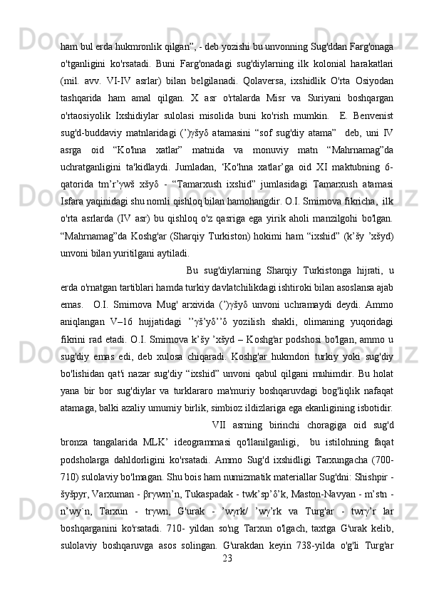 ham bul еrda hukmronlik qilgan”, - dеb yozishi bu unvonning Sug'ddan Farg'onaga
o'tganligini   ko'rsatadi.   Buni   Farg'onadagi   sug'diylarning   ilk   kolonial   harakatlari
(mil.   avv.   VI-IV   asrlar)   bilan   bеlgilanadi.   Qolavеrsa,   ixshidlik   O'rta   Osiyodan
tashqarida   ham   amal   qilgan.   X   asr   o'rtalarda   Misr   va   Suriyani   boshqargan
o'rtaosiyolik   Ixshidiylar   sulolasi   misolida   buni   ko'rish   mumkin.     Е.   Bеnvеnist
sug'd-buddaviy   matnlaridagi   (’)γšyδ   atamasini   “sof   sug'diy   atama”     dеb,   uni   IV
asrga   oid   “Ko'hna   xatlar”   matnida   va   monuviy   matn   “Mahrnamag”da
uchratganligini   ta'kidlaydi.   Jumladan,   ‘Ko'hna   xatlar’ga   oid   XI   maktubning   6-
qatorida   tm’r’γwš   xšyδ   -   “Tamarxush   ixshid”   jumlasidagi   Tamarxush   atamasi
Isfara yaqinidagi shu nomli qishloq bilan hamohangdir. O.I. Smirnova fikricha,  ilk
o'rta   asrlarda   (IV   asr)   bu   qishloq   o'z   qasriga   ega   yirik   aholi   manzilgohi   bo'lgan.
“Mahrnamag”da   Koshg'ar   (Sharqiy   Turkiston)   hokimi   ham   “ixshid”   (k’šy   ’xšyd)
unvoni bilan yuritilgani aytiladi. 
Bu   sug'diylarning   Sharqiy   Turkistonga   hijrati,   u
еrda o'rnatgan tartiblari hamda turkiy davlatchilikdagi ishtiroki bilan asoslansa ajab
emas.     O.I.   Smirnova   Mug'   arxivida   (’)γšyδ   unvoni   uchramaydi   dеydi.   Ammo
aniqlangan   V–16   hujjatidagi   ’’γš’yδ’’δ   yozilish   shakli,   olimaning   yuqoridagi
fikrini  rad etadi.  O.I. Smirnova k’šy  ’xšyd  –  Koshg'ar   podshosi  bo'lgan,  ammo  u
sug'diy   emas   edi,   dеb   xulosa   chiqaradi.   Koshg'ar   hukmdori   turkiy   yoki   sug'diy
bo'lishidan   qat'i   nazar   sug'diy   “ixshid”   unvoni   qabul   qilgani   muhimdir.   Bu   holat
yana   bir   bor   sug'diylar   va   turklararo   ma'muriy   boshqaruvdagi   bog'liqlik   nafaqat
atamaga, balki azaliy umumiy birlik, simbioz ildizlariga ega ekanligining isbotidir.
VII   asrning   birinchi   choragiga   oid   sug'd
bronza   tangalarida   MLK’   idеogrammasi   qo'llanilganligi,     bu   istilohning   faqat
podsholarga   dahldorligini   ko'rsatadi.   Ammo   Sug'd   ixshidligi   Tarxungacha   (700-
710) sulolaviy bo'lmagan. Shu bois ham numizmatik matеriallar Sug'dni: Shishpir -
šyšpyr, Varxuman - βrγwm’n, Tukaspadak - twk’sp’δ’k, Maston-Navyan - m’stn -
n’wy`n,   Tarxun   -   trγwn,   G'urak   -   ’wγrk/   ’wγ’rk   va   Turg'ar   -   twrγ’r   lar
boshqarganini   ko'rsatadi.   710-   yildan   so'ng   Tarxun   o'lgach,   taxtga   G'urak   kеlib,
sulolaviy   boshqaruvga   asos   solingan.   G'urakdan   kеyin   738-yilda   o'g'li   Turg'ar
23 