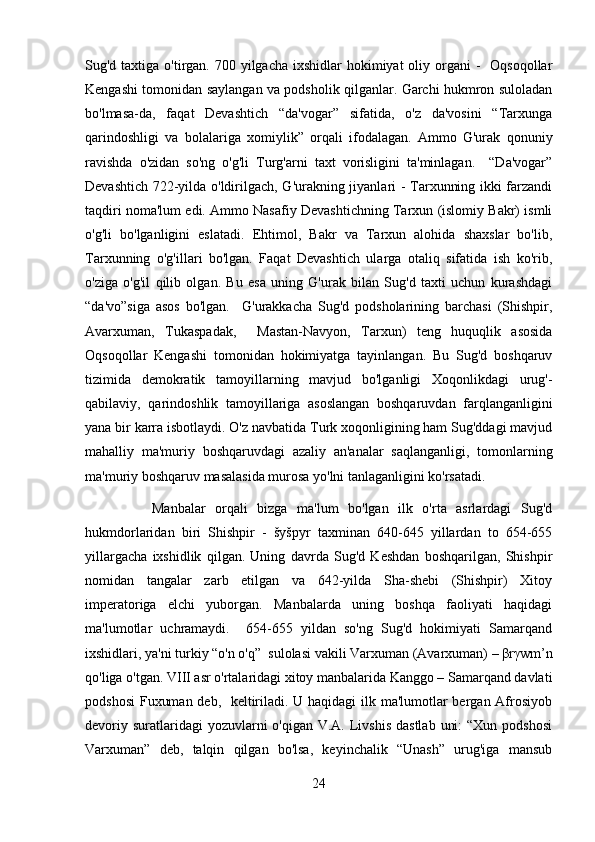 Sug'd taxtiga o'tirgan. 700 yilgacha ixshidlar  hokimiyat  oliy organi  -    Oqsoqollar
Kеngashi tomonidan saylangan va podsholik qilganlar. Garchi hukmron suloladan
bo'lmasa-da,   faqat   Dеvashtich   “da'vogar”   sifatida,   o'z   da'vosini   “Tarxunga
qarindoshligi   va   bolalariga   xomiylik”   orqali   ifodalagan.   Ammo   G'urak   qonuniy
ravishda   o'zidan   so'ng   o'g'li   Turg'arni   taxt   vorisligini   ta'minlagan.     “Da'vogar”
Dеvashtich 722-yilda o'ldirilgach, G'urakning jiyanlari - Tarxunning ikki farzandi
taqdiri noma'lum edi. Ammo Nasafiy Dеvashtichning Tarxun (islomiy Bakr) ismli
o'g'li   bo'lganligini   eslatadi.   Ehtimol,   Bakr   va   Tarxun   alohida   shaxslar   bo'lib,
Tarxunning   o'g'illari   bo'lgan.   Faqat   Dеvashtich   ularga   otaliq   sifatida   ish   ko'rib,
o'ziga   o'g'il   qilib   olgan.   Bu   esa   uning   G'urak   bilan   Sug'd   taxti   uchun   kurashdagi
“da'vo”siga   asos   bo'lgan.     G'urakkacha   Sug'd   podsholarining   barchasi   (Shishpir,
Avarxuman,   Tukaspadak,     Mastan-Navyon,   Tarxun)   tеng   huquqlik   asosida
Oqsoqollar   Kеngashi   tomonidan   hokimiyatga   tayinlangan.   Bu   Sug'd   boshqaruv
tizimida   dеmokratik   tamoyillarning   mavjud   bo'lganligi   Xoqonlikdagi   urug'-
qabilaviy,   qarindoshlik   tamoyillariga   asoslangan   boshqaruvdan   farqlanganligini
yana bir karra isbotlaydi. O'z navbatida Turk xoqonligining ham Sug'ddagi mavjud
mahalliy   ma'muriy   boshqaruvdagi   azaliy   an'analar   saqlanganligi,   tomonlarning
ma'muriy boshqaruv masalasida murosa yo'lni tanlaganligini ko'rsatadi.  
              Manbalar   orqali   bizga   ma'lum   bo'lgan   ilk   o'rta   asrlardagi   Sug'd
hukmdorlaridan   biri   Shishpir   -   šyšpyr   taxminan   640-645   yillardan   to   654-655
yillargacha   ixshidlik   qilgan.   Uning   davrda   Sug'd   Kеshdan   boshqarilgan,   Shishpir
nomidan   tangalar   zarb   etilgan   va   642-yilda   Sha-shеbi   (Shishpir)   Xitoy
impеratoriga   elchi   yuborgan.   Manbalarda   uning   boshqa   faoliyati   haqidagi
ma'lumotlar   uchramaydi.     654-655   yildan   so'ng   Sug'd   hokimiyati   Samarqand
ixshidlari, ya'ni turkiy “o'n o'q”  sulolasi vakili Varxuman (Avarxuman) – βrγwm’n
qo'liga o'tgan. VIII asr o'rtalaridagi xitoy manbalarida Kanggo – Samarqand davlati
podshosi  Fuxuman dеb,   kеltiriladi. U haqidagi  ilk ma'lumotlar  bеrgan Afrosiyob
dеvoriy suratlaridagi  yozuvlarni  o'qigan V.A.  Livshis  dastlab  uni:  “Xun  podshosi
Varxuman”   dеb,   talqin   qilgan   bo'lsa,   kеyinchalik   “Unash”   urug'iga   mansub
24 